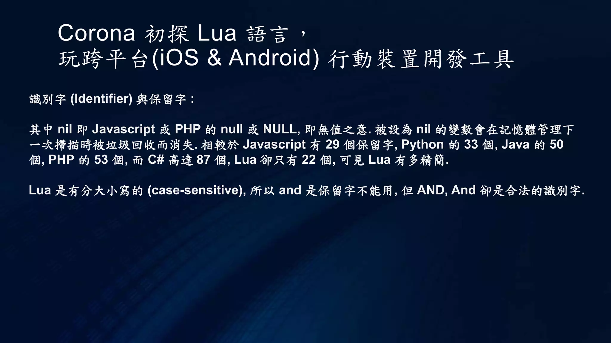 Corona 初探 Lua 語言，
玩跨平台(iOS & Android) 行動裝置開發工具
識別字 (Identifier) 與保留字 :
其中 nil 即 Javascript 或 PHP 的 null 或 NULL, 即無值之意. 被設為 nil 的變數會在記憶體管理下
一次掃描時被垃圾回收而消失. 相較於 Javascript 有 29 個保留字, Python 的 33 個, Java 的 50
個, PHP 的 53 個, 而 C# 高達 87 個, Lua 卻只有 22 個, 可見 Lua 有多精簡.
Lua 是有分大小寫的 (case-sensitive), 所以 and 是保留字不能用, 但 AND, And 卻是合法的識別字.
 