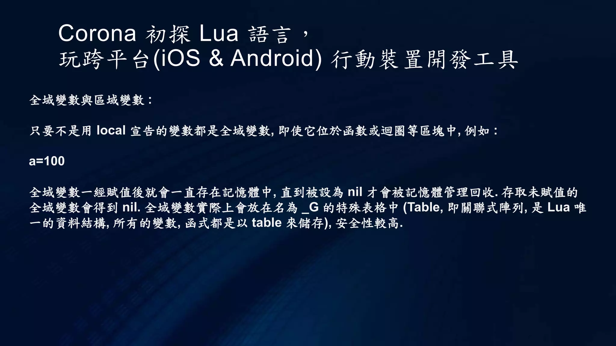 Corona 初探 Lua 語言，
玩跨平台(iOS & Android) 行動裝置開發工具
全域變數與區域變數 :
只要不是用 local 宣告的變數都是全域變數, 即使它位於函數或迴圈等區塊中, 例如 :
a=100
全域變數一經賦值後就會一直存在記憶體中, 直到被設為 nil 才會被記憶體管理回收. 存取未賦值的
全域變數會得到 nil. 全域變數實際上會放在名為 _G 的特殊表格中 (Table, 即關聯式陣列, 是 Lua 唯
一的資料結構, 所有的變數, 函式都是以 table 來儲存), 安全性較高.
 