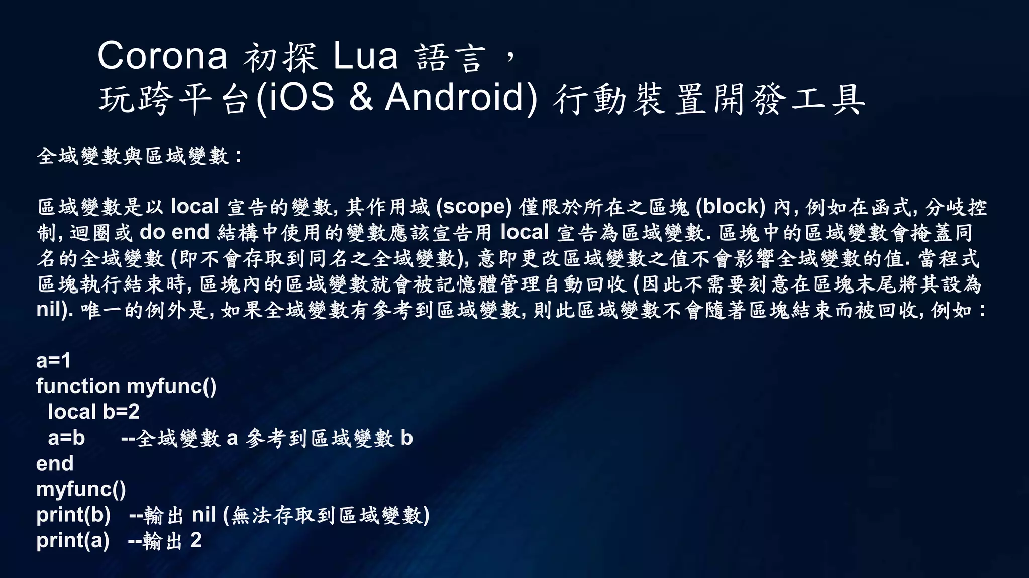 Corona 初探 Lua 語言，
玩跨平台(iOS & Android) 行動裝置開發工具
全域變數與區域變數 :
區域變數是以 local 宣告的變數, 其作用域 (scope) 僅限於所在之區塊 (block) 內, 例如在函式, 分岐控
制, 迴圈或 do end 結構中使用的變數應該宣告用 local 宣告為區域變數. 區塊中的區域變數會掩蓋同
名的全域變數 (即不會存取到同名之全域變數), 意即更改區域變數之值不會影響全域變數的值. 當程式
區塊執行結束時, 區塊內的區域變數就會被記憶體管理自動回收 (因此不需要刻意在區塊末尾將其設為
nil). 唯一的例外是, 如果全域變數有參考到區域變數, 則此區域變數不會隨著區塊結束而被回收, 例如 :
a=1
function myfunc()
local b=2
a=b --全域變數 a 參考到區域變數 b
end
myfunc()
print(b) --輸出 nil (無法存取到區域變數)
print(a) --輸出 2
 