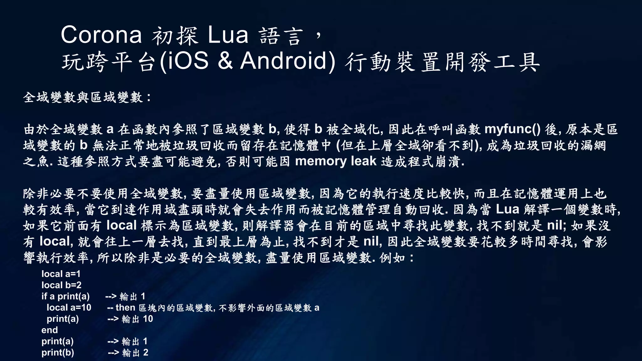Corona 初探 Lua 語言，
玩跨平台(iOS & Android) 行動裝置開發工具
全域變數與區域變數 :
由於全域變數 a 在函數內參照了區域變數 b, 使得 b 被全域化, 因此在呼叫函數 myfunc() 後, 原本是區
域變數的 b 無法正常地被垃圾回收而留存在記憶體中 (但在上層全域卻看不到), 成為垃圾回收的漏網
之魚. 這種參照方式要盡可能避免, 否則可能因 memory leak 造成程式崩潰.
除非必要不要使用全域變數, 要盡量使用區域變數, 因為它的執行速度比較快, 而且在記憶體運用上也
較有效率, 當它到達作用域盡頭時就會失去作用而被記憶體管理自動回收. 因為當 Lua 解譯一個變數時,
如果它前面有 local 標示為區域變數, 則解譯器會在目前的區域中尋找此變數, 找不到就是 nil; 如果沒
有 local, 就會往上一層去找, 直到最上層為止, 找不到才是 nil, 因此全域變數要花較多時間尋找, 會影
響執行效率, 所以除非是必要的全域變數, 盡量使用區域變數. 例如 :
local a=1
local b=2
if a print(a) --> 輸出 1
local a=10 -- then 區塊內的區域變數, 不影響外面的區域變數 a
print(a) --> 輸出 10
end
print(a) --> 輸出 1
print(b) --> 輸出 2
 