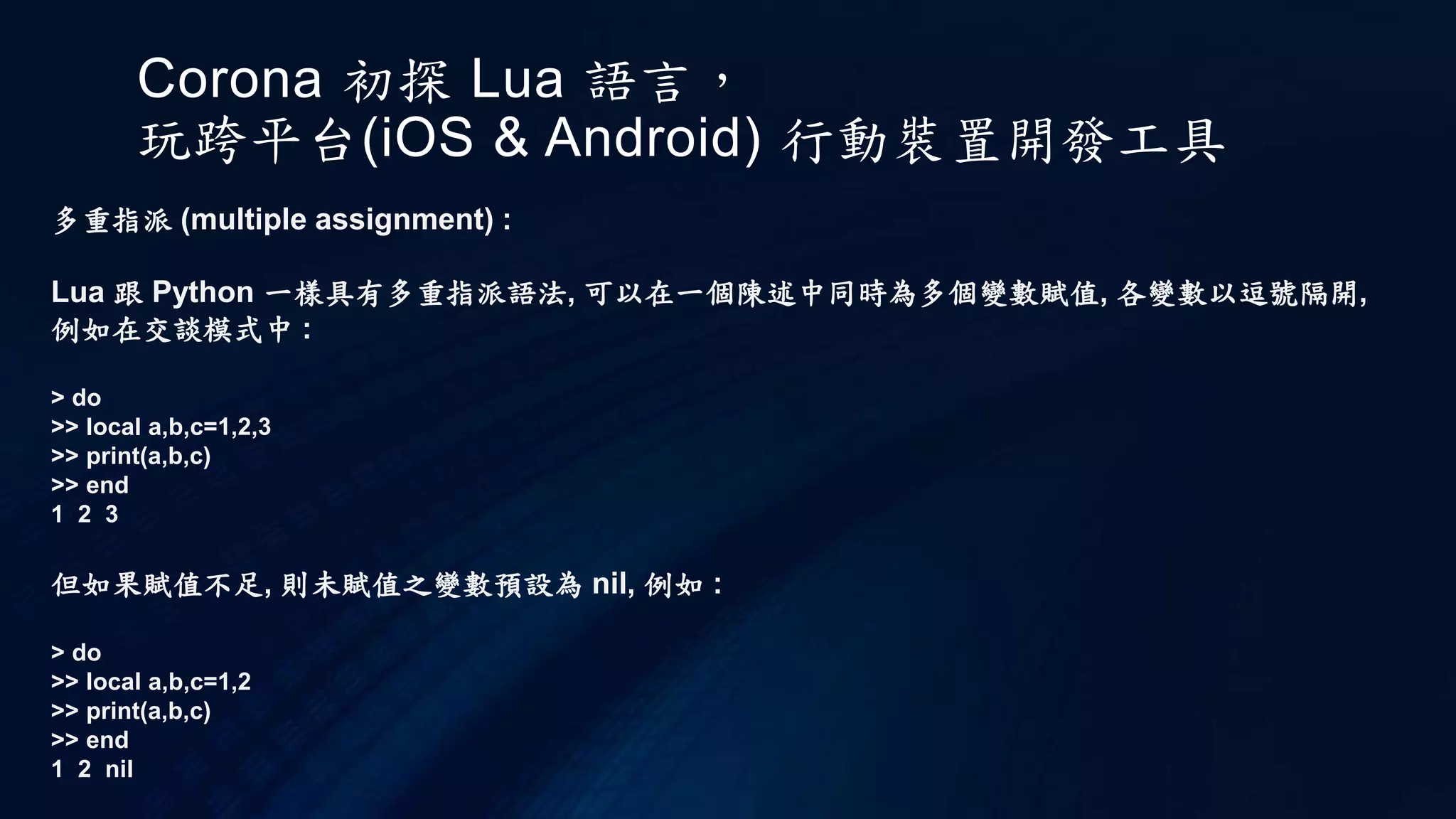 Corona 初探 Lua 語言，
玩跨平台(iOS & Android) 行動裝置開發工具
多重指派 (multiple assignment) :
Lua 跟 Python 一樣具有多重指派語法, 可以在一個陳述中同時為多個變數賦值, 各變數以逗號隔開,
例如在交談模式中 :
> do
>> local a,b,c=1,2,3
>> print(a,b,c)
>> end
1 2 3
但如果賦值不足, 則未賦值之變數預設為 nil, 例如 :
> do
>> local a,b,c=1,2
>> print(a,b,c)
>> end
1 2 nil
 