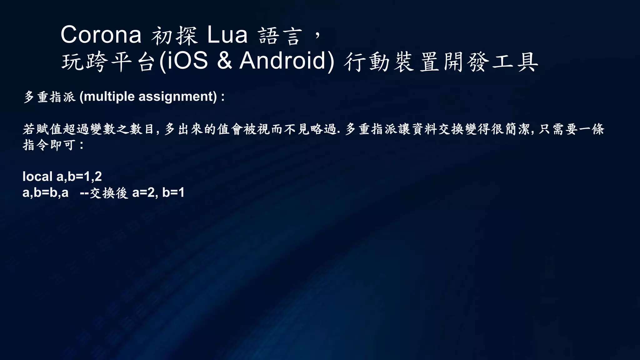 Corona 初探 Lua 語言，
玩跨平台(iOS & Android) 行動裝置開發工具
多重指派 (multiple assignment) :
若賦值超過變數之數目, 多出來的值會被視而不見略過. 多重指派讓資料交換變得很簡潔, 只需要一條
指令即可 :
local a,b=1,2
a,b=b,a --交換後 a=2, b=1
 