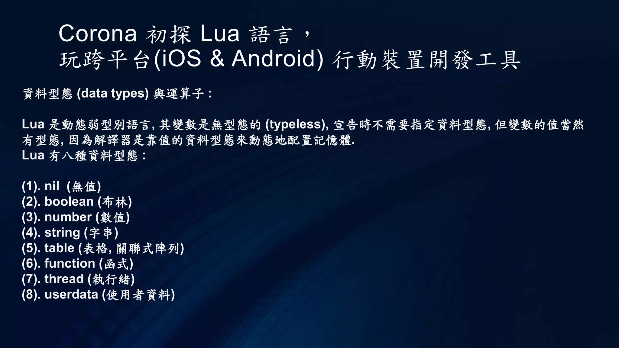 Corona 初探 Lua 語言，
玩跨平台(iOS & Android) 行動裝置開發工具
資料型態 (data types) 與運算子 :
Lua 是動態弱型別語言, 其變數是無型態的 (typeless), 宣告時不需要指定資料型態, 但變數的值當然
有型態, 因為解譯器是靠值的資料型態來動態地配置記憶體.
Lua 有八種資料型態 :
(1). nil (無值)
(2). boolean (布林)
(3). number (數值)
(4). string (字串)
(5). table (表格, 關聯式陣列)
(6). function (函式)
(7). thread (執行緒)
(8). userdata (使用者資料)
 