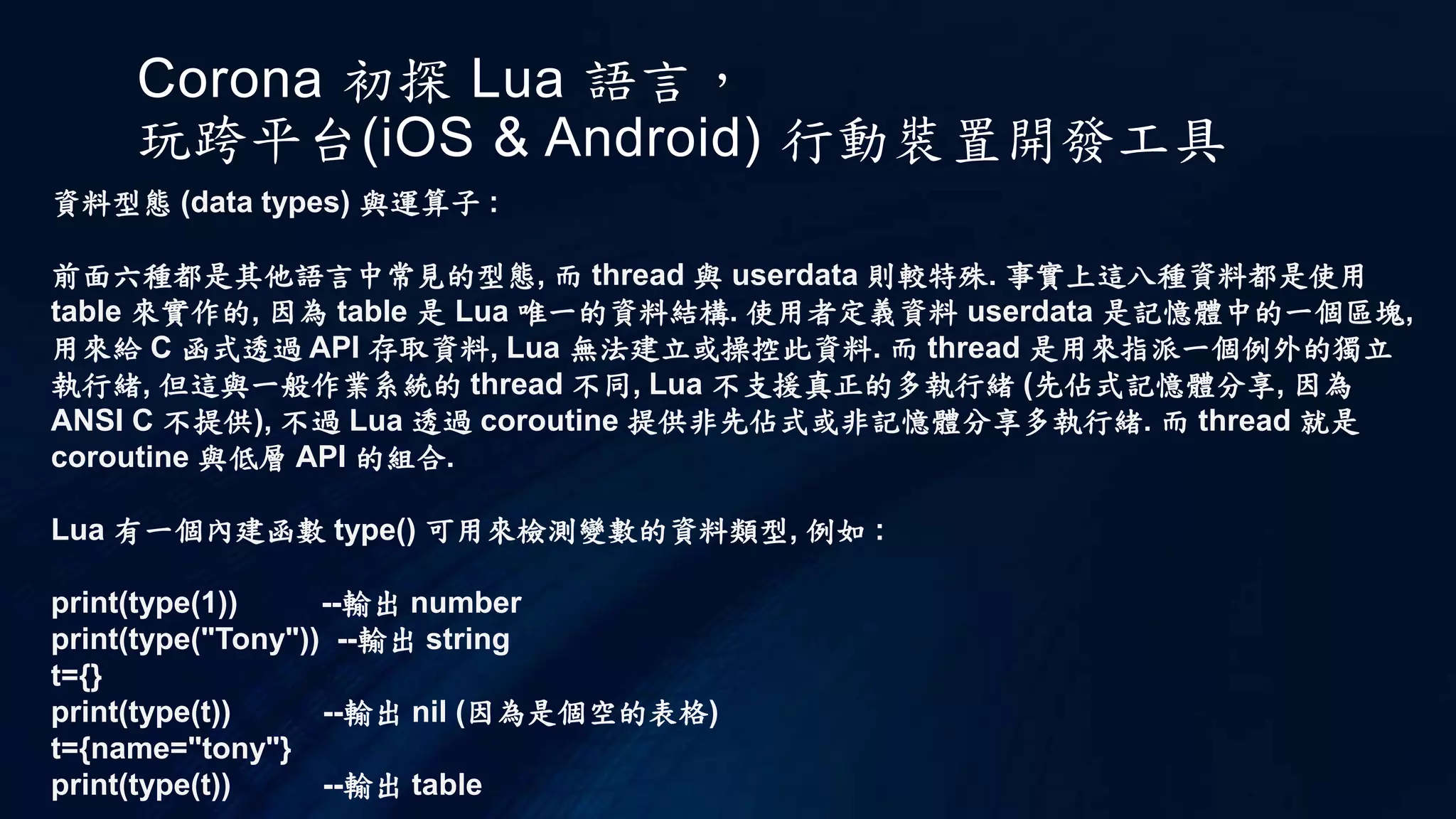 Corona 初探 Lua 語言，
玩跨平台(iOS & Android) 行動裝置開發工具
資料型態 (data types) 與運算子 :
前面六種都是其他語言中常見的型態, 而 thread 與 userdata 則較特殊. 事實上這八種資料都是使用
table 來實作的, 因為 table 是 Lua 唯一的資料結構. 使用者定義資料 userdata 是記憶體中的一個區塊,
用來給 C 函式透過 API 存取資料, Lua 無法建立或操控此資料. 而 thread 是用來指派一個例外的獨立
執行緒, 但這與一般作業系統的 thread 不同, Lua 不支援真正的多執行緒 (先佔式記憶體分享, 因為
ANSI C 不提供), 不過 Lua 透過 coroutine 提供非先佔式或非記憶體分享多執行緒. 而 thread 就是
coroutine 與低層 API 的組合.
Lua 有一個內建函數 type() 可用來檢測變數的資料類型, 例如 :
print(type(1)) --輸出 number
print(type("Tony")) --輸出 string
t={}
print(type(t)) --輸出 nil (因為是個空的表格)
t={name="tony"}
print(type(t)) --輸出 table
 