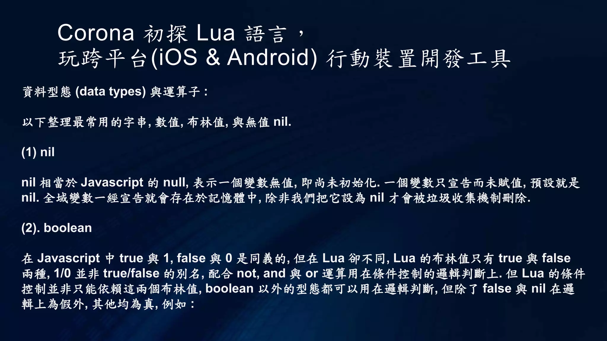 Corona 初探 Lua 語言，
玩跨平台(iOS & Android) 行動裝置開發工具
資料型態 (data types) 與運算子 :
以下整理最常用的字串, 數值, 布林值, 與無值 nil.
(1) nil
nil 相當於 Javascript 的 null, 表示一個變數無值, 即尚未初始化. 一個變數只宣告而未賦值, 預設就是
nil. 全域變數一經宣告就會存在於記憶體中, 除非我們把它設為 nil 才會被垃圾收集機制刪除.
(2). boolean
在 Javascript 中 true 與 1, false 與 0 是同義的, 但在 Lua 卻不同, Lua 的布林值只有 true 與 false
兩種, 1/0 並非 true/false 的別名, 配合 not, and 與 or 運算用在條件控制的邏輯判斷上. 但 Lua 的條件
控制並非只能依賴這兩個布林值, boolean 以外的型態都可以用在邏輯判斷, 但除了 false 與 nil 在邏
輯上為假外, 其他均為真, 例如 :
 