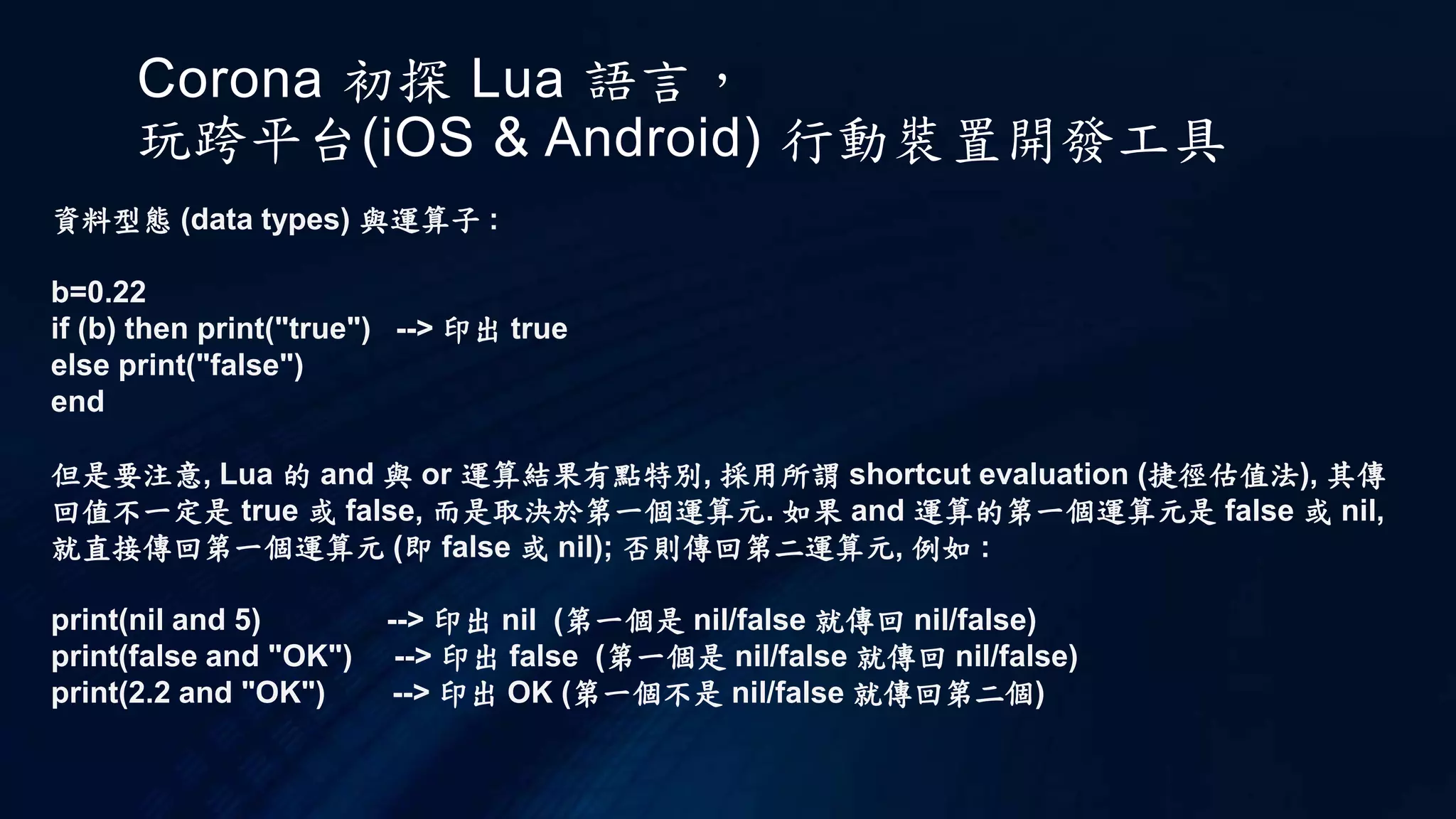 Corona 初探 Lua 語言，
玩跨平台(iOS & Android) 行動裝置開發工具
資料型態 (data types) 與運算子 :
b=0.22
if (b) then print("true") --> 印出 true
else print("false")
end
但是要注意, Lua 的 and 與 or 運算結果有點特別, 採用所謂 shortcut evaluation (捷徑估值法), 其傳
回值不一定是 true 或 false, 而是取決於第一個運算元. 如果 and 運算的第一個運算元是 false 或 nil,
就直接傳回第一個運算元 (即 false 或 nil); 否則傳回第二運算元, 例如 :
print(nil and 5) --> 印出 nil (第一個是 nil/false 就傳回 nil/false)
print(false and "OK") --> 印出 false (第一個是 nil/false 就傳回 nil/false)
print(2.2 and "OK") --> 印出 OK (第一個不是 nil/false 就傳回第二個)
 