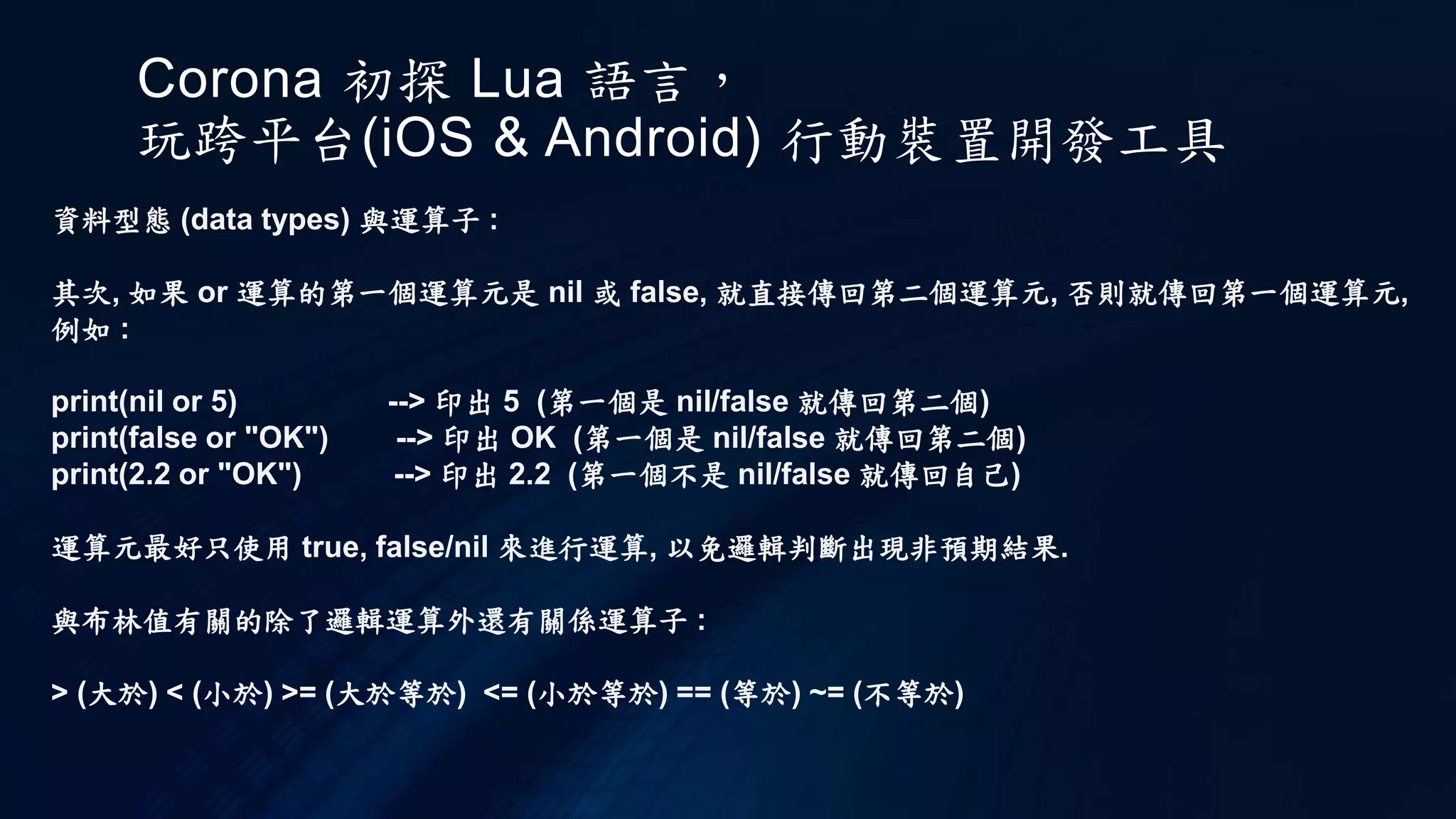 Corona 初探 Lua 語言，
玩跨平台(iOS & Android) 行動裝置開發工具
資料型態 (data types) 與運算子 :
其次, 如果 or 運算的第一個運算元是 nil 或 false, 就直接傳回第二個運算元, 否則就傳回第一個運算元,
例如 :
print(nil or 5) --> 印出 5 (第一個是 nil/false 就傳回第二個)
print(false or "OK") --> 印出 OK (第一個是 nil/false 就傳回第二個)
print(2.2 or "OK") --> 印出 2.2 (第一個不是 nil/false 就傳回自己)
運算元最好只使用 true, false/nil 來進行運算, 以免邏輯判斷出現非預期結果.
與布林值有關的除了邏輯運算外還有關係運算子 :
> (大於) < (小於) >= (大於等於) <= (小於等於) == (等於) ~= (不等於)
 