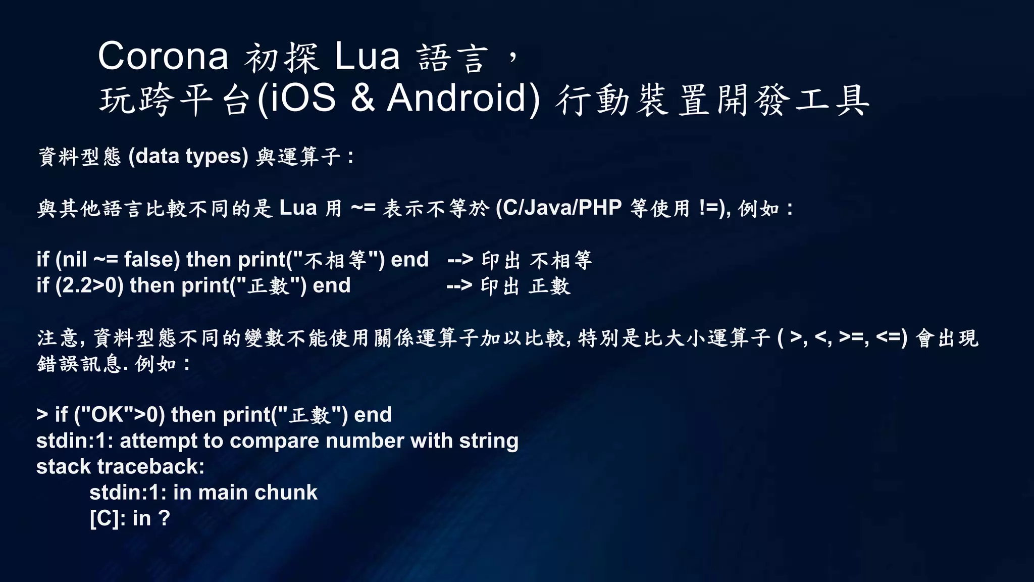 Corona 初探 Lua 語言，
玩跨平台(iOS & Android) 行動裝置開發工具
資料型態 (data types) 與運算子 :
與其他語言比較不同的是 Lua 用 ~= 表示不等於 (C/Java/PHP 等使用 !=), 例如 :
if (nil ~= false) then print("不相等") end --> 印出 不相等
if (2.2>0) then print("正數") end --> 印出 正數
注意, 資料型態不同的變數不能使用關係運算子加以比較, 特別是比大小運算子 ( >, <, >=, <=) 會出現
錯誤訊息. 例如 :
> if ("OK">0) then print("正數") end
stdin:1: attempt to compare number with string
stack traceback:
stdin:1: in main chunk
[C]: in ?
 