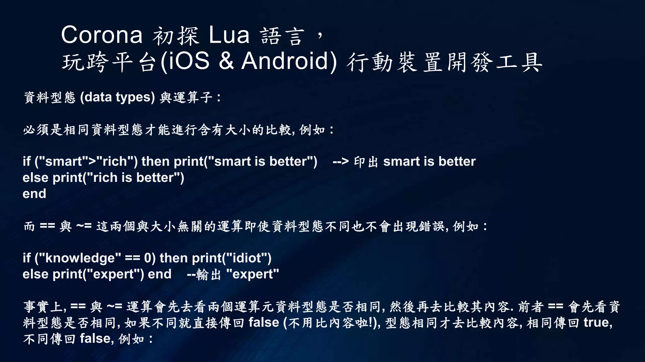 Corona 初探 Lua 語言，
玩跨平台(iOS & Android) 行動裝置開發工具
資料型態 (data types) 與運算子 :
必須是相同資料型態才能進行含有大小的比較, 例如 :
if ("smart">"rich") then print("smart is better") --> 印出 smart is better
else print("rich is better")
end
而 == 與 ~= 這兩個與大小無關的運算即使資料型態不同也不會出現錯誤, 例如 :
if ("knowledge" == 0) then print("idiot")
else print("expert") end --輸出 "expert"
事實上, == 與 ~= 運算會先去看兩個運算元資料型態是否相同, 然後再去比較其內容. 前者 == 會先看資
料型態是否相同, 如果不同就直接傳回 false (不用比內容啦!), 型態相同才去比較內容, 相同傳回 true,
不同傳回 false, 例如 :
 