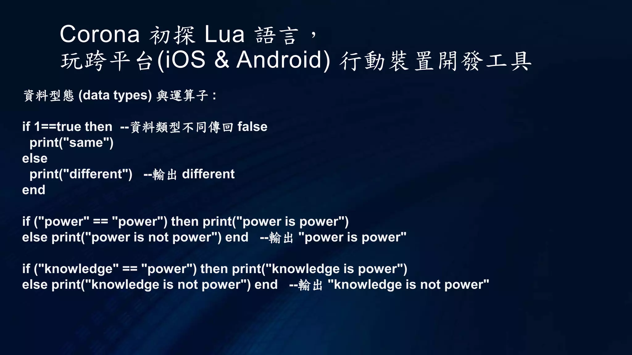Corona 初探 Lua 語言，
玩跨平台(iOS & Android) 行動裝置開發工具
資料型態 (data types) 與運算子 :
if 1==true then --資料類型不同傳回 false
print("same")
else
print("different") --輸出 different
end
if ("power" == "power") then print("power is power")
else print("power is not power") end --輸出 "power is power"
if ("knowledge" == "power") then print("knowledge is power")
else print("knowledge is not power") end --輸出 "knowledge is not power"
 