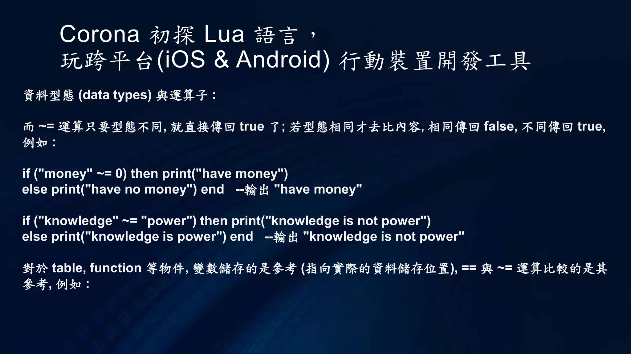 Corona 初探 Lua 語言，
玩跨平台(iOS & Android) 行動裝置開發工具
資料型態 (data types) 與運算子 :
而 ~= 運算只要型態不同, 就直接傳回 true 了; 若型態相同才去比內容, 相同傳回 false, 不同傳回 true,
例如 :
if ("money" ~= 0) then print("have money")
else print("have no money") end --輸出 "have money"
if ("knowledge" ~= "power") then print("knowledge is not power")
else print("knowledge is power") end --輸出 "knowledge is not power"
對於 table, function 等物件, 變數儲存的是參考 (指向實際的資料儲存位置), == 與 ~= 運算比較的是其
參考, 例如 :
 
