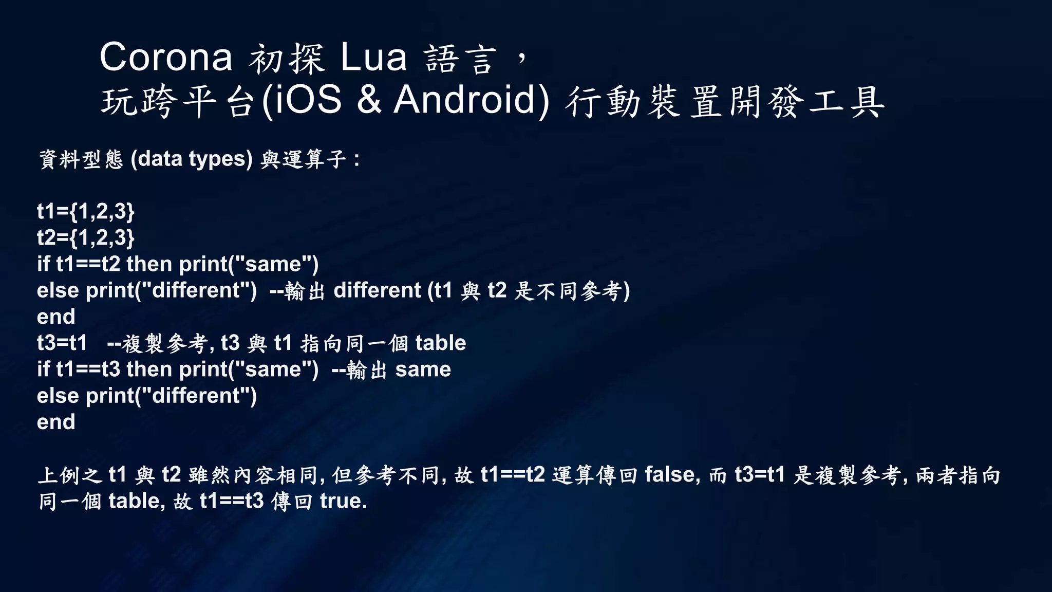 Corona 初探 Lua 語言，
玩跨平台(iOS & Android) 行動裝置開發工具
資料型態 (data types) 與運算子 :
t1={1,2,3}
t2={1,2,3}
if t1==t2 then print("same")
else print("different") --輸出 different (t1 與 t2 是不同參考)
end
t3=t1 --複製參考, t3 與 t1 指向同一個 table
if t1==t3 then print("same") --輸出 same
else print("different")
end
上例之 t1 與 t2 雖然內容相同, 但參考不同, 故 t1==t2 運算傳回 false, 而 t3=t1 是複製參考, 兩者指向
同一個 table, 故 t1==t3 傳回 true.
 