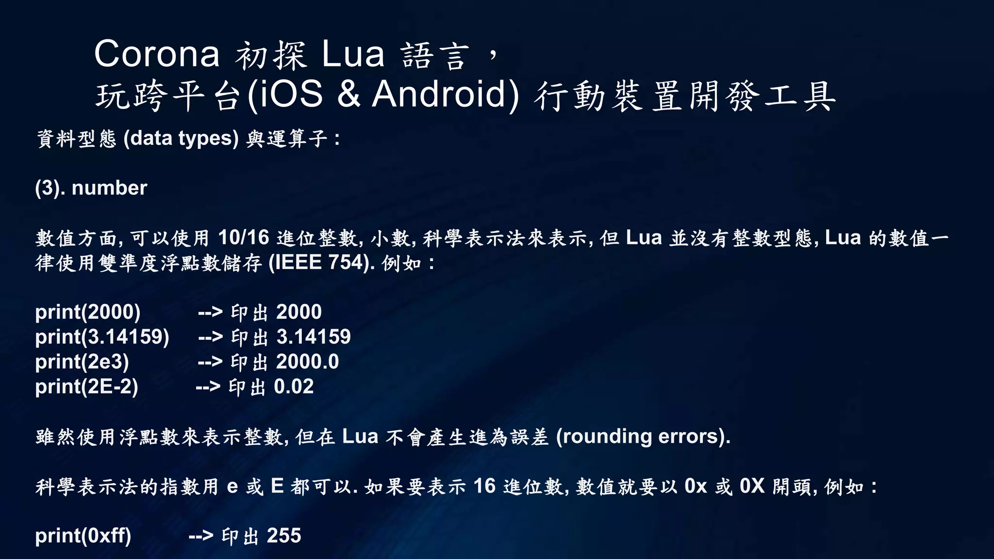 Corona 初探 Lua 語言，
玩跨平台(iOS & Android) 行動裝置開發工具
資料型態 (data types) 與運算子 :
(3). number
數值方面, 可以使用 10/16 進位整數, 小數, 科學表示法來表示, 但 Lua 並沒有整數型態, Lua 的數值一
律使用雙準度浮點數儲存 (IEEE 754). 例如 :
print(2000) --> 印出 2000
print(3.14159) --> 印出 3.14159
print(2e3) --> 印出 2000.0
print(2E-2) --> 印出 0.02
雖然使用浮點數來表示整數, 但在 Lua 不會產生進為誤差 (rounding errors).
科學表示法的指數用 e 或 E 都可以. 如果要表示 16 進位數, 數值就要以 0x 或 0X 開頭, 例如 :
print(0xff) --> 印出 255
 