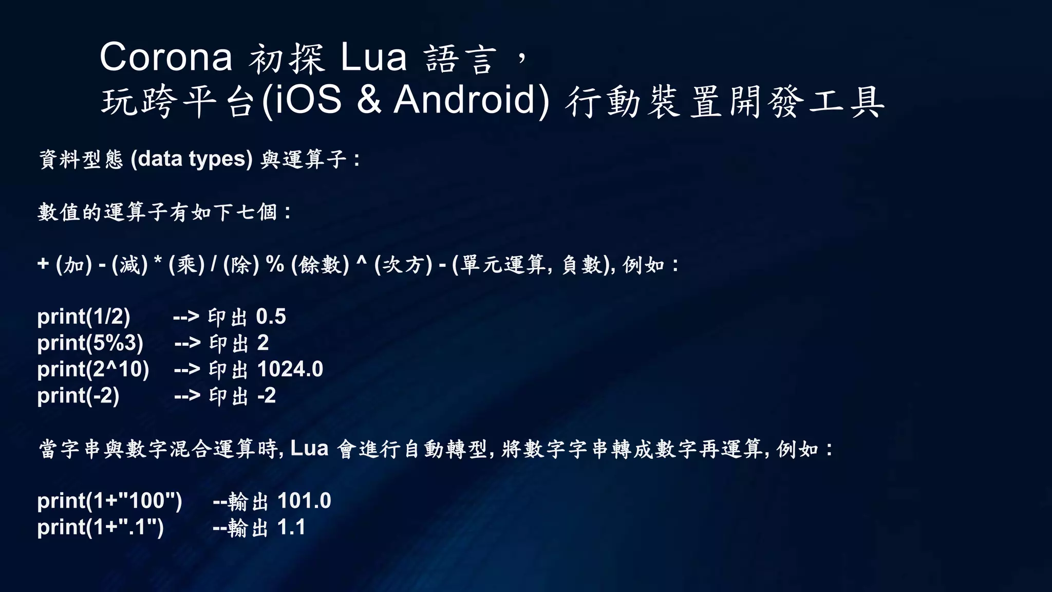 Corona 初探 Lua 語言，
玩跨平台(iOS & Android) 行動裝置開發工具
資料型態 (data types) 與運算子 :
數值的運算子有如下七個 :
+ (加) - (減) * (乘) / (除) % (餘數) ^ (次方) - (單元運算, 負數), 例如 :
print(1/2) --> 印出 0.5
print(5%3) --> 印出 2
print(2^10) --> 印出 1024.0
print(-2) --> 印出 -2
當字串與數字混合運算時, Lua 會進行自動轉型, 將數字字串轉成數字再運算, 例如 :
print(1+"100") --輸出 101.0
print(1+".1") --輸出 1.1
 