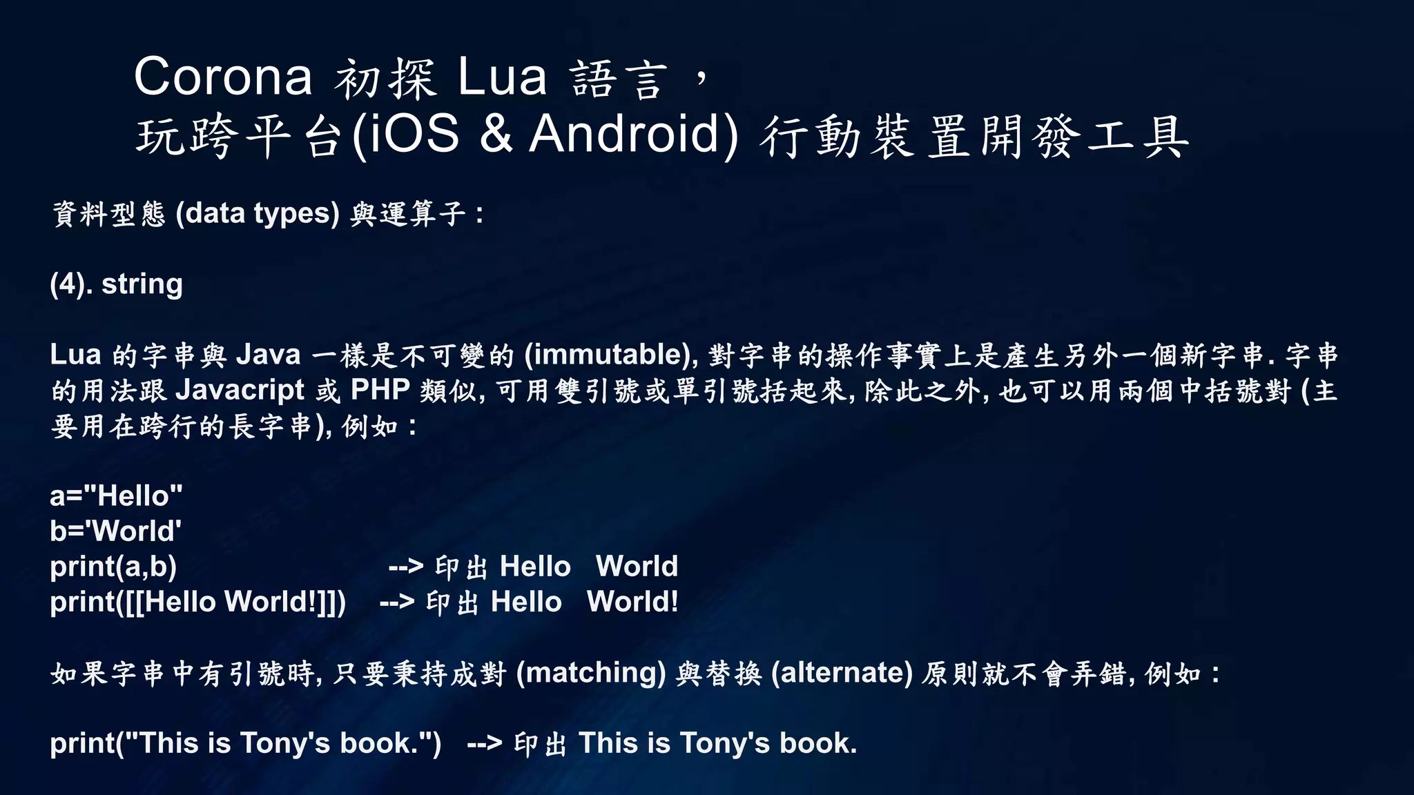 Corona 初探 Lua 語言，
玩跨平台(iOS & Android) 行動裝置開發工具
資料型態 (data types) 與運算子 :
(4). string
Lua 的字串與 Java 一樣是不可變的 (immutable), 對字串的操作事實上是產生另外一個新字串. 字串
的用法跟 Javacript 或 PHP 類似, 可用雙引號或單引號括起來, 除此之外, 也可以用兩個中括號對 (主
要用在跨行的長字串), 例如 :
a="Hello"
b='World'
print(a,b) --> 印出 Hello World
print([[Hello World!]]) --> 印出 Hello World!
如果字串中有引號時, 只要秉持成對 (matching) 與替換 (alternate) 原則就不會弄錯, 例如 :
print("This is Tony's book.") --> 印出 This is Tony's book.
 