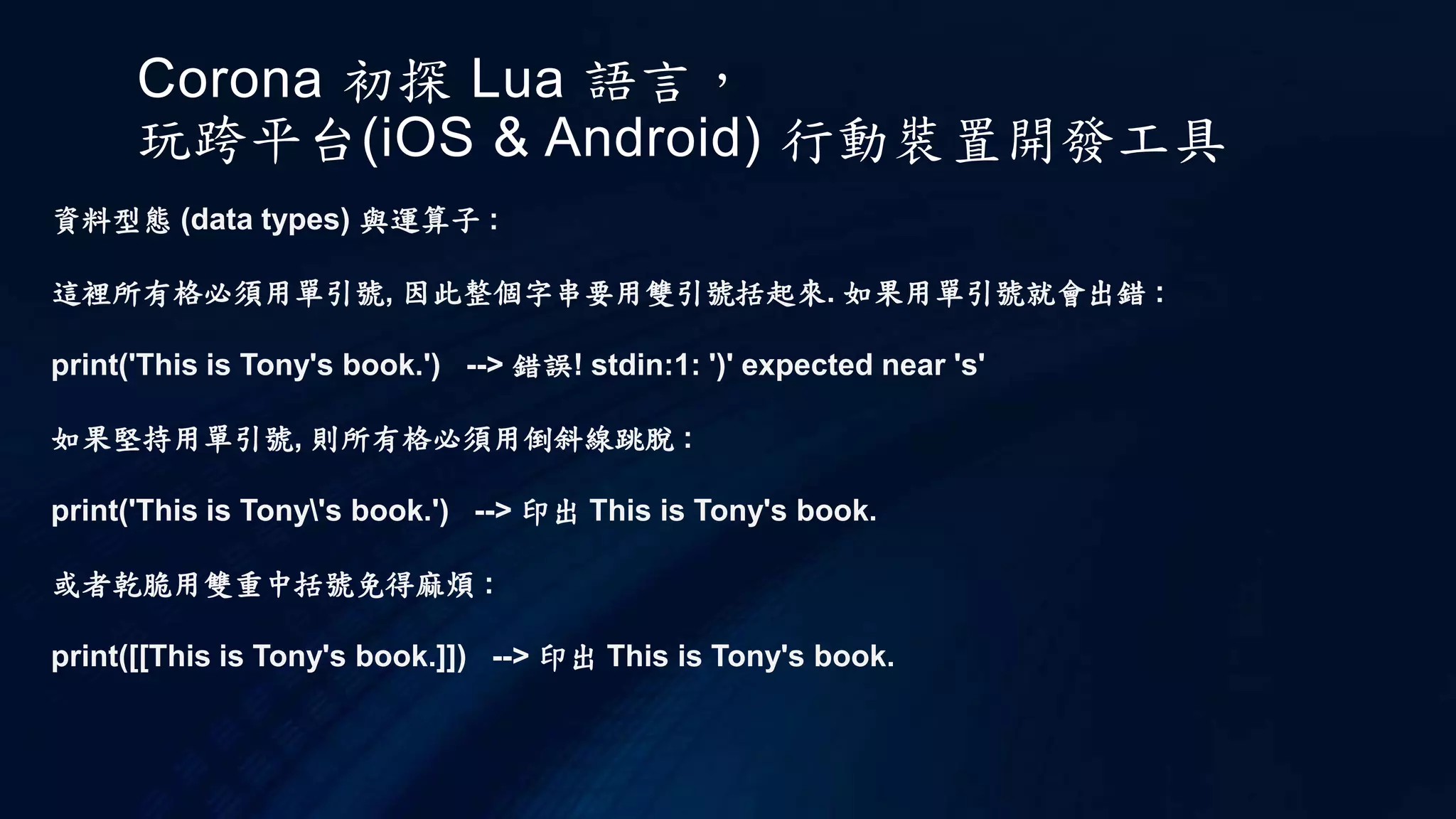 Corona 初探 Lua 語言，
玩跨平台(iOS & Android) 行動裝置開發工具
資料型態 (data types) 與運算子 :
這裡所有格必須用單引號, 因此整個字串要用雙引號括起來. 如果用單引號就會出錯 :
print('This is Tony's book.') --> 錯誤! stdin:1: ')' expected near 's'
如果堅持用單引號, 則所有格必須用倒斜線跳脫 :
print('This is Tony's book.') --> 印出 This is Tony's book.
或者乾脆用雙重中括號免得麻煩 :
print([[This is Tony's book.]]) --> 印出 This is Tony's book.
 