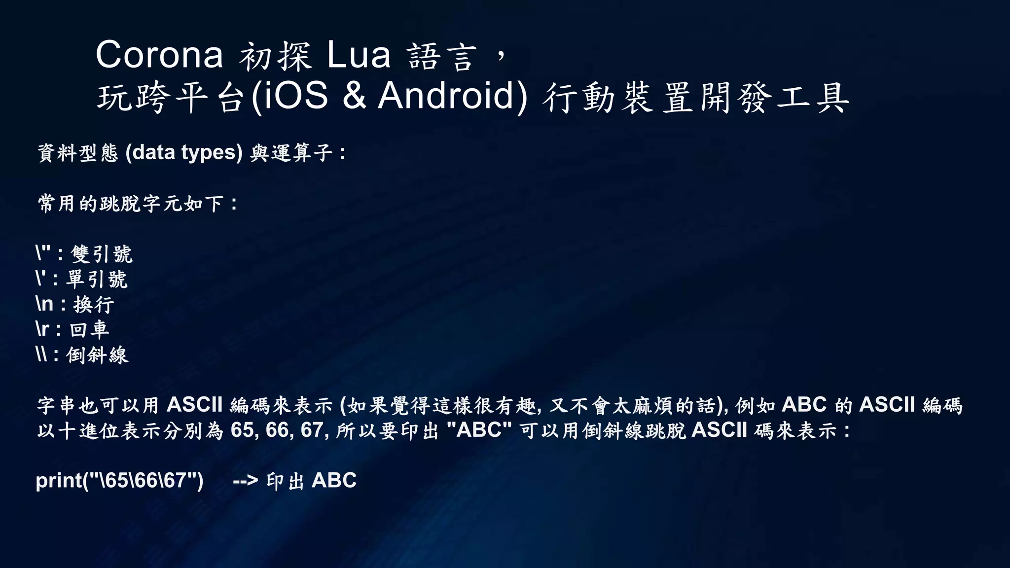 Corona 初探 Lua 語言，
玩跨平台(iOS & Android) 行動裝置開發工具
資料型態 (data types) 與運算子 :
常用的跳脫字元如下 :
" : 雙引號
' : 單引號
n : 換行
r : 回車
 : 倒斜線
字串也可以用 ASCII 編碼來表示 (如果覺得這樣很有趣, 又不會太麻煩的話), 例如 ABC 的 ASCII 編碼
以十進位表示分別為 65, 66, 67, 所以要印出 "ABC" 可以用倒斜線跳脫 ASCII 碼來表示 :
print("656667") --> 印出 ABC
 