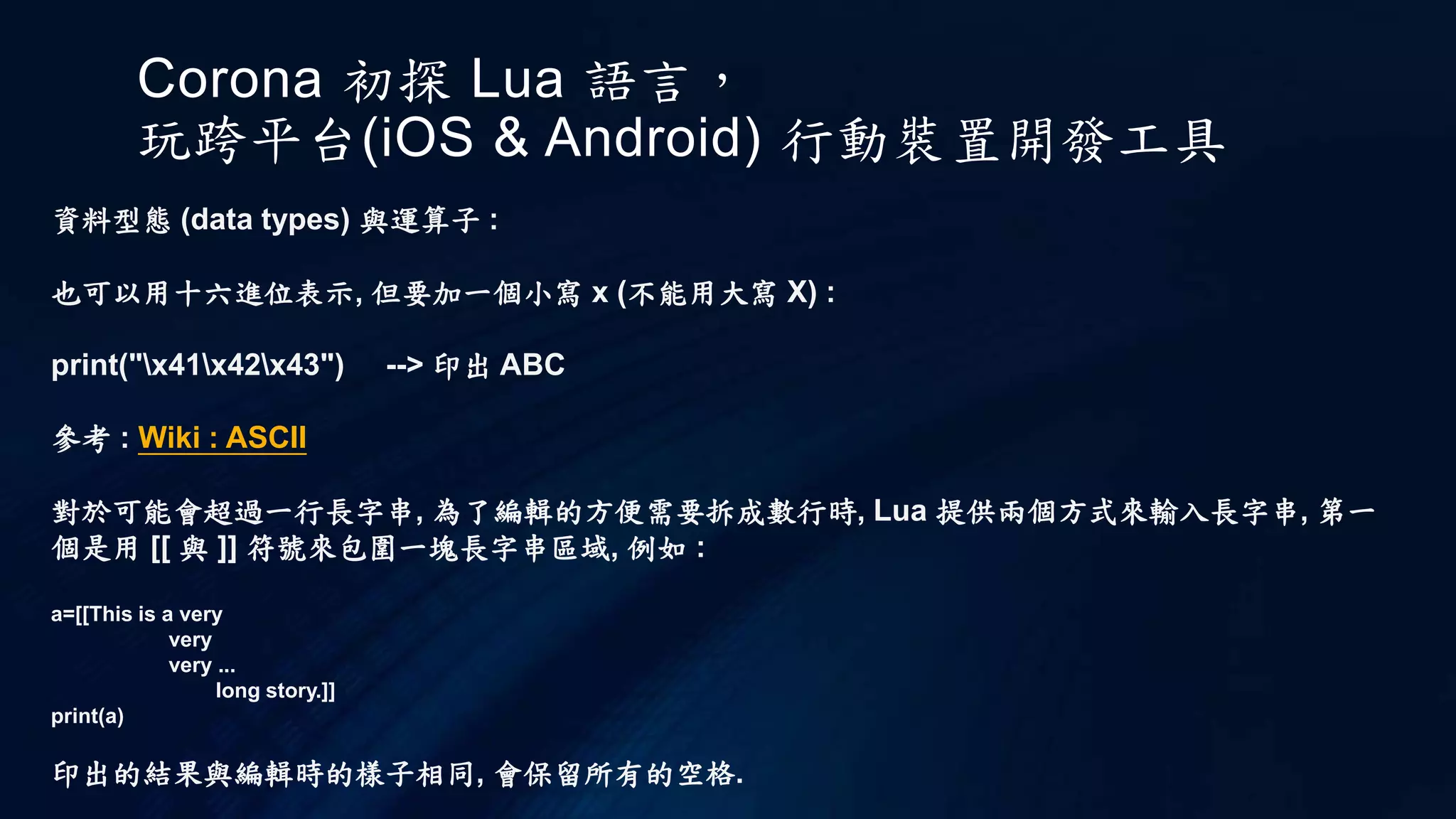 Corona 初探 Lua 語言，
玩跨平台(iOS & Android) 行動裝置開發工具
資料型態 (data types) 與運算子 :
也可以用十六進位表示, 但要加一個小寫 x (不能用大寫 X) :
print("x41x42x43") --> 印出 ABC
參考 : Wiki : ASCII
對於可能會超過一行長字串, 為了編輯的方便需要拆成數行時, Lua 提供兩個方式來輸入長字串, 第一
個是用 [[ 與 ]] 符號來包圍一塊長字串區域, 例如 :
a=[[This is a very
very
very ...
long story.]]
print(a)
印出的結果與編輯時的樣子相同, 會保留所有的空格.
 