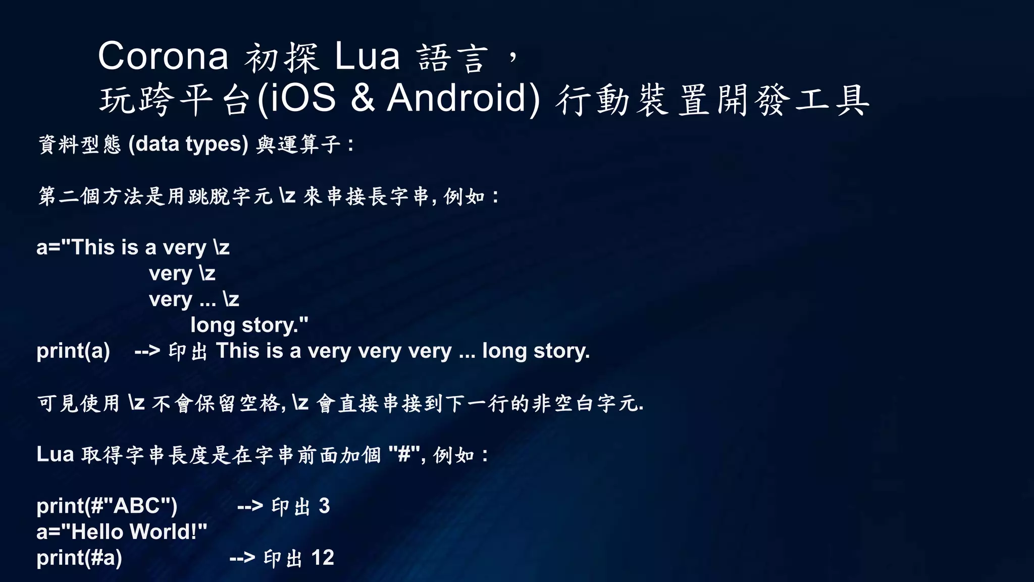 Corona 初探 Lua 語言，
玩跨平台(iOS & Android) 行動裝置開發工具
資料型態 (data types) 與運算子 :
第二個方法是用跳脫字元 z 來串接長字串, 例如 :
a="This is a very z
very z
very ... z
long story."
print(a) --> 印出 This is a very very very ... long story.
可見使用 z 不會保留空格, z 會直接串接到下一行的非空白字元.
Lua 取得字串長度是在字串前面加個 "#", 例如 :
print(#"ABC") --> 印出 3
a="Hello World!"
print(#a) --> 印出 12
 