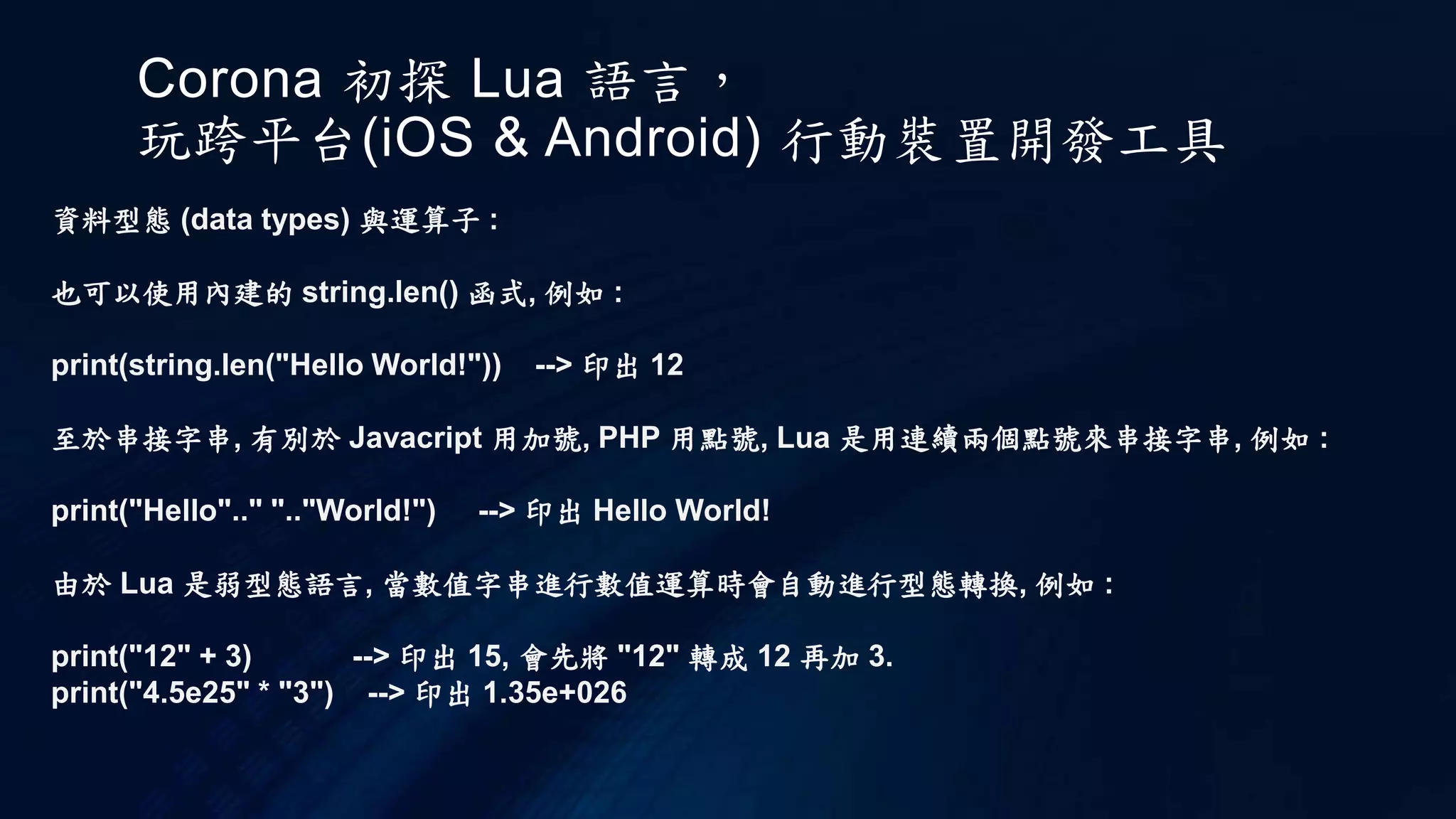 Corona 初探 Lua 語言，
玩跨平台(iOS & Android) 行動裝置開發工具
資料型態 (data types) 與運算子 :
也可以使用內建的 string.len() 函式, 例如 :
print(string.len("Hello World!")) --> 印出 12
至於串接字串, 有別於 Javacript 用加號, PHP 用點號, Lua 是用連續兩個點號來串接字串, 例如 :
print("Hello".." ".."World!") --> 印出 Hello World!
由於 Lua 是弱型態語言, 當數值字串進行數值運算時會自動進行型態轉換, 例如 :
print("12" + 3) --> 印出 15, 會先將 "12" 轉成 12 再加 3.
print("4.5e25" * "3") --> 印出 1.35e+026
 