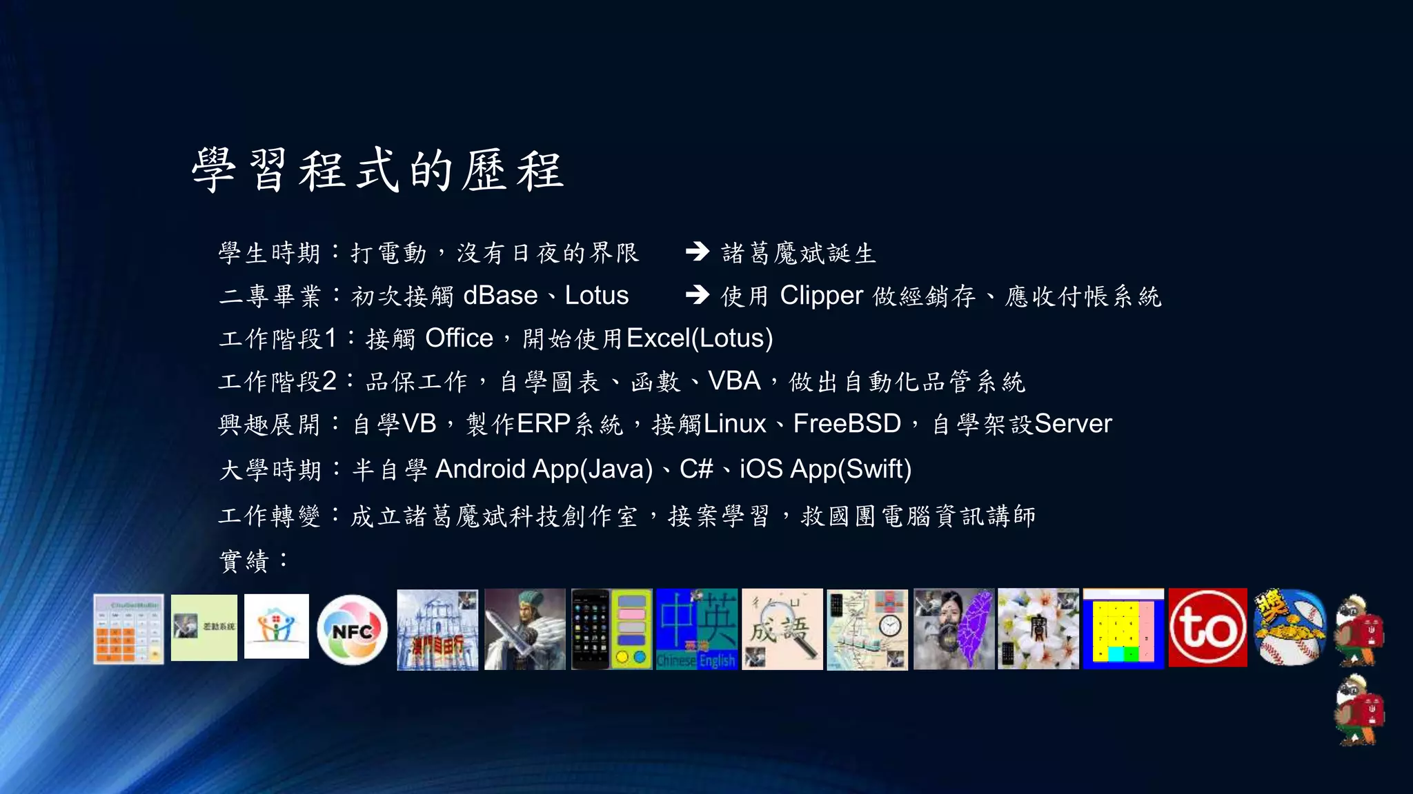 學習程式的歷程
學生時期：打電動，沒有日夜的界限
二專畢業：初次接觸 dBase、Lotus  使用 Clipper 做經銷存、應收付帳系統
工作階段1：接觸 Office，開始使用Excel(Lotus)
工作階段2：品保工作，自學圖表、函數、VBA，做出自動化品管系統
興趣展開：自學VB，製作ERP系統，接觸Linux、FreeBSD，自學架設Server
 諸葛魔斌誕生
大學時期：半自學 Android App(Java)、C#、iOS App(Swift)
工作轉變：成立諸葛魔斌科技創作室，接案學習，救國團電腦資訊講師
實績：
 