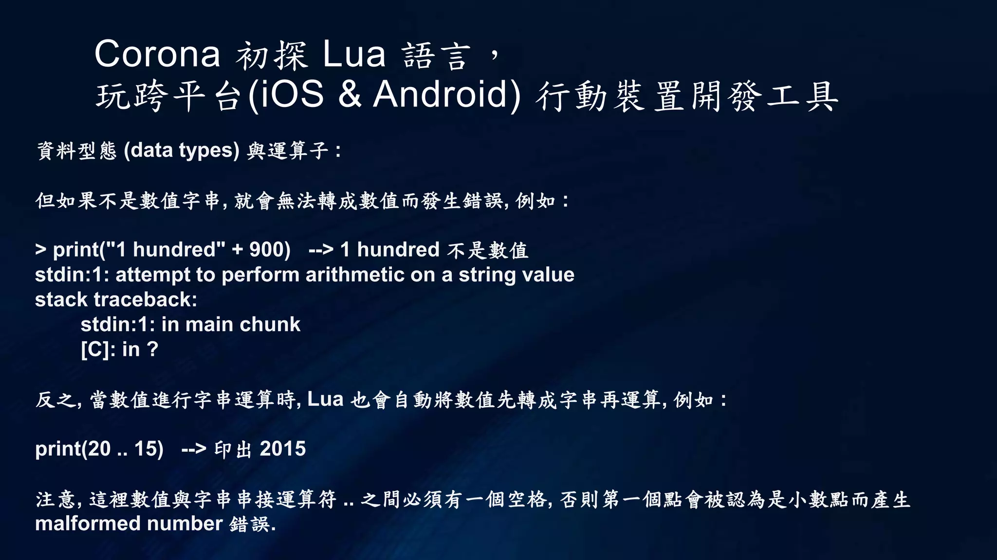 Corona 初探 Lua 語言，
玩跨平台(iOS & Android) 行動裝置開發工具
資料型態 (data types) 與運算子 :
但如果不是數值字串, 就會無法轉成數值而發生錯誤, 例如 :
> print("1 hundred" + 900) --> 1 hundred 不是數值
stdin:1: attempt to perform arithmetic on a string value
stack traceback:
stdin:1: in main chunk
[C]: in ?
反之, 當數值進行字串運算時, Lua 也會自動將數值先轉成字串再運算, 例如 :
print(20 .. 15) --> 印出 2015
注意, 這裡數值與字串串接運算符 .. 之間必須有一個空格, 否則第一個點會被認為是小數點而產生
malformed number 錯誤.
 