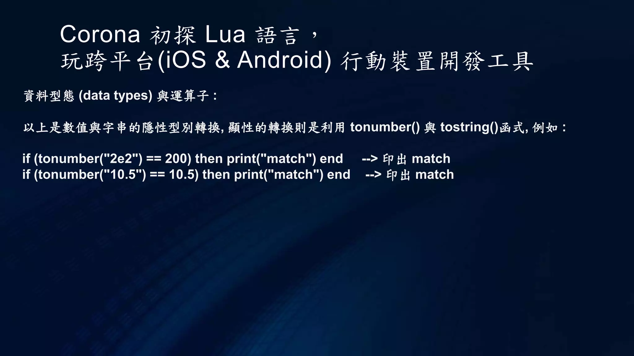 Corona 初探 Lua 語言，
玩跨平台(iOS & Android) 行動裝置開發工具
資料型態 (data types) 與運算子 :
以上是數值與字串的隱性型別轉換, 顯性的轉換則是利用 tonumber() 與 tostring()函式, 例如 :
if (tonumber("2e2") == 200) then print("match") end --> 印出 match
if (tonumber("10.5") == 10.5) then print("match") end --> 印出 match
 