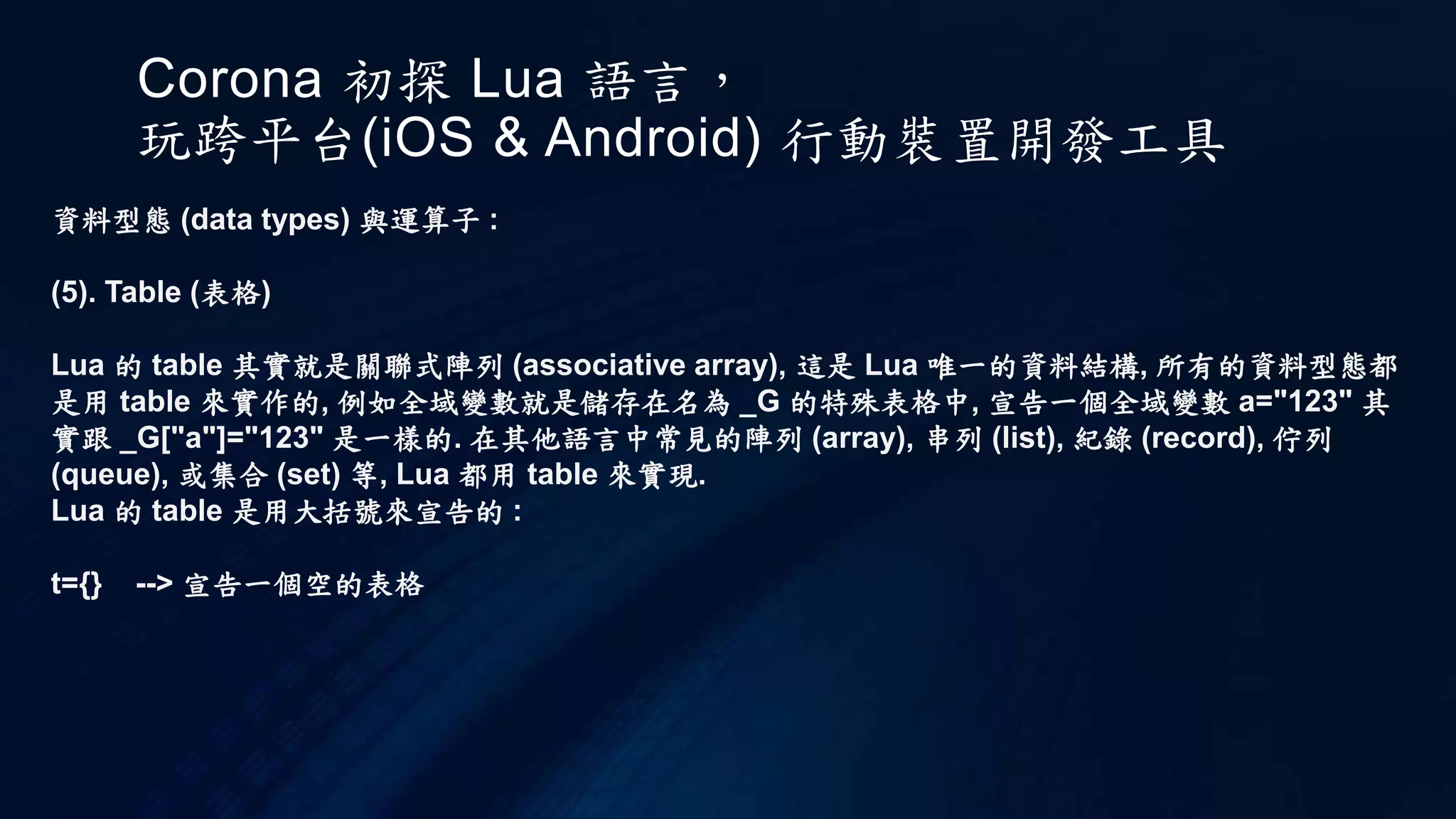 Corona 初探 Lua 語言，
玩跨平台(iOS & Android) 行動裝置開發工具
資料型態 (data types) 與運算子 :
(5). Table (表格)
Lua 的 table 其實就是關聯式陣列 (associative array), 這是 Lua 唯一的資料結構, 所有的資料型態都
是用 table 來實作的, 例如全域變數就是儲存在名為 _G 的特殊表格中, 宣告一個全域變數 a="123" 其
實跟 _G["a"]="123" 是一樣的. 在其他語言中常見的陣列 (array), 串列 (list), 紀錄 (record), 佇列
(queue), 或集合 (set) 等, Lua 都用 table 來實現.
Lua 的 table 是用大括號來宣告的 :
t={} --> 宣告一個空的表格
 