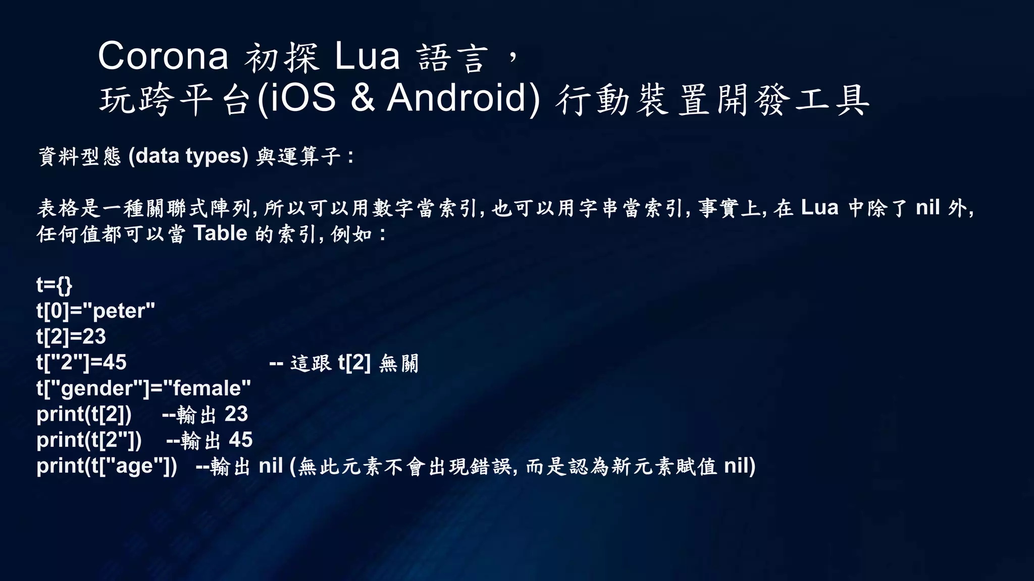 Corona 初探 Lua 語言，
玩跨平台(iOS & Android) 行動裝置開發工具
資料型態 (data types) 與運算子 :
表格是一種關聯式陣列, 所以可以用數字當索引, 也可以用字串當索引, 事實上, 在 Lua 中除了 nil 外,
任何值都可以當 Table 的索引, 例如 :
t={}
t[0]="peter"
t[2]=23
t["2"]=45 -- 這跟 t[2] 無關
t["gender"]="female"
print(t[2]) --輸出 23
print(t[2"]) --輸出 45
print(t["age"]) --輸出 nil (無此元素不會出現錯誤, 而是認為新元素賦值 nil)
 