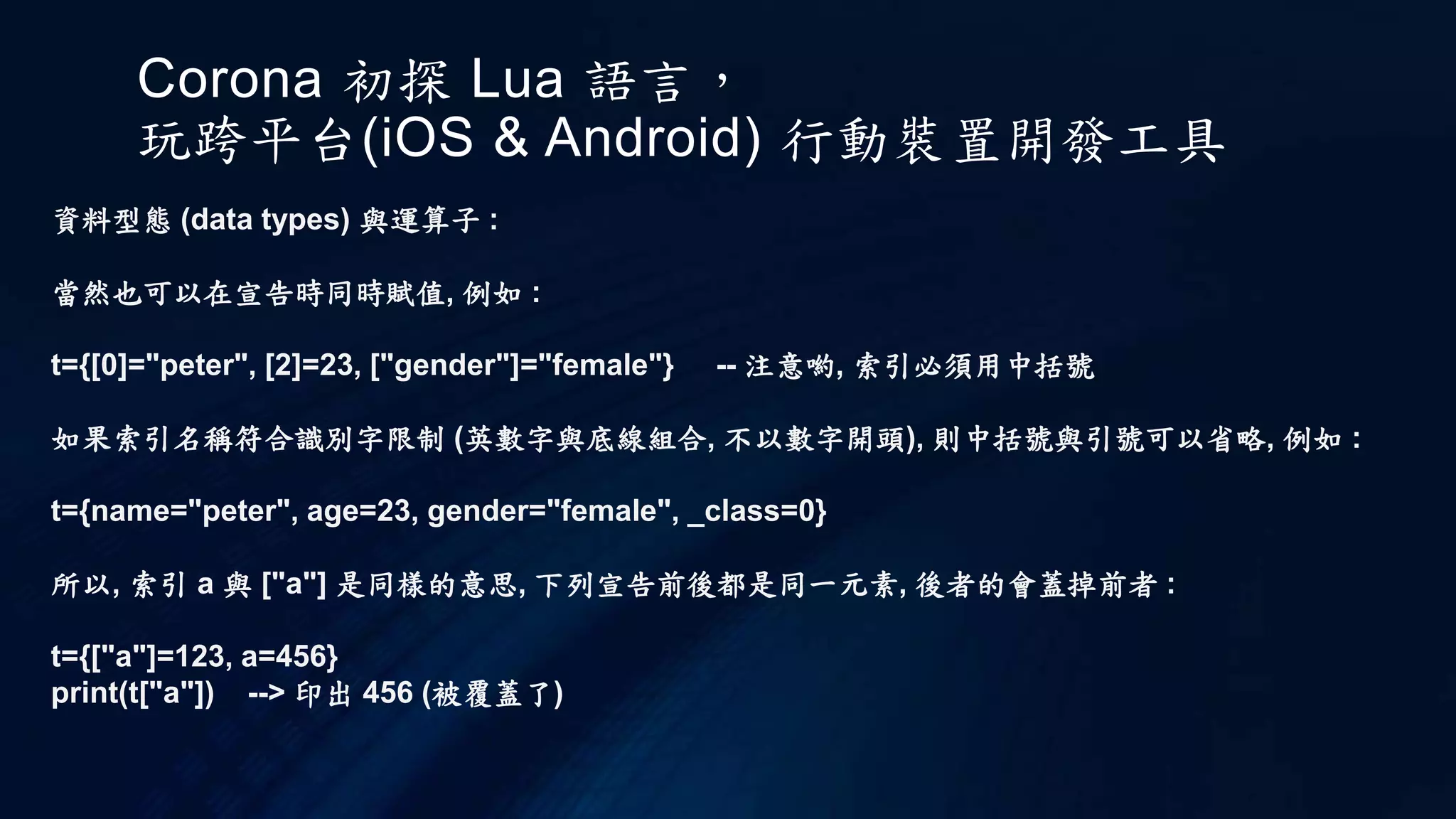 Corona 初探 Lua 語言，
玩跨平台(iOS & Android) 行動裝置開發工具
資料型態 (data types) 與運算子 :
當然也可以在宣告時同時賦值, 例如 :
t={[0]="peter", [2]=23, ["gender"]="female"} -- 注意喲, 索引必須用中括號
如果索引名稱符合識別字限制 (英數字與底線組合, 不以數字開頭), 則中括號與引號可以省略, 例如 :
t={name="peter", age=23, gender="female", _class=0}
所以, 索引 a 與 ["a"] 是同樣的意思, 下列宣告前後都是同一元素, 後者的會蓋掉前者 :
t={["a"]=123, a=456}
print(t["a"]) --> 印出 456 (被覆蓋了)
 