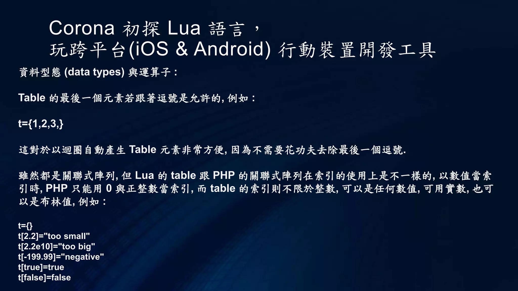 Corona 初探 Lua 語言，
玩跨平台(iOS & Android) 行動裝置開發工具
資料型態 (data types) 與運算子 :
Table 的最後一個元素若跟著逗號是允許的, 例如 :
t={1,2,3,}
這對於以迴圈自動產生 Table 元素非常方便, 因為不需要花功夫去除最後一個逗號.
雖然都是關聯式陣列, 但 Lua 的 table 跟 PHP 的關聯式陣列在索引的使用上是不一樣的, 以數值當索
引時, PHP 只能用 0 與正整數當索引, 而 table 的索引則不限於整數, 可以是任何數值, 可用實數, 也可
以是布林值, 例如 :
t={}
t[2.2]="too small"
t[2.2e10]="too big"
t[-199.99]="negative"
t[true]=true
t[false]=false
 