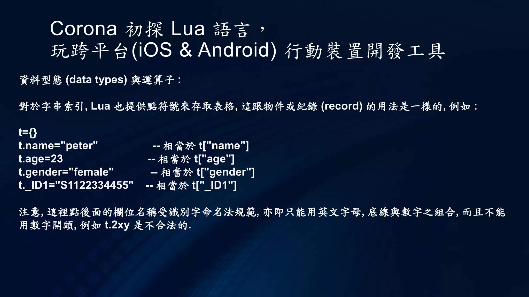 Corona 初探 Lua 語言，
玩跨平台(iOS & Android) 行動裝置開發工具
資料型態 (data types) 與運算子 :
對於字串索引, Lua 也提供點符號來存取表格, 這跟物件或紀錄 (record) 的用法是一樣的, 例如 :
t={}
t.name="peter" -- 相當於 t["name"]
t.age=23 -- 相當於 t["age"]
t.gender="female" -- 相當於 t["gender"]
t._ID1="S1122334455" -- 相當於 t["_ID1"]
注意, 這裡點後面的欄位名稱受識別字命名法規範, 亦即只能用英文字母, 底線與數字之組合, 而且不能
用數字開頭, 例如 t.2xy 是不合法的.
 