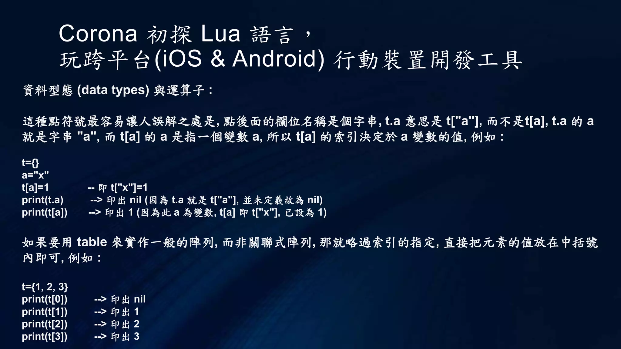 Corona 初探 Lua 語言，
玩跨平台(iOS & Android) 行動裝置開發工具
資料型態 (data types) 與運算子 :
這種點符號最容易讓人誤解之處是, 點後面的欄位名稱是個字串, t.a 意思是 t["a"], 而不是t[a], t.a 的 a
就是字串 "a", 而 t[a] 的 a 是指一個變數 a, 所以 t[a] 的索引決定於 a 變數的值, 例如 :
t={}
a="x"
t[a]=1 -- 即 t["x"]=1
print(t.a) --> 印出 nil (因為 t.a 就是 t["a"], 並未定義故為 nil)
print(t[a]) --> 印出 1 (因為此 a 為變數, t[a] 即 t["x"], 已設為 1)
如果要用 table 來實作一般的陣列, 而非關聯式陣列, 那就略過索引的指定, 直接把元素的值放在中括號
內即可, 例如 :
t={1, 2, 3}
print(t[0]) --> 印出 nil
print(t[1]) --> 印出 1
print(t[2]) --> 印出 2
print(t[3]) --> 印出 3
 