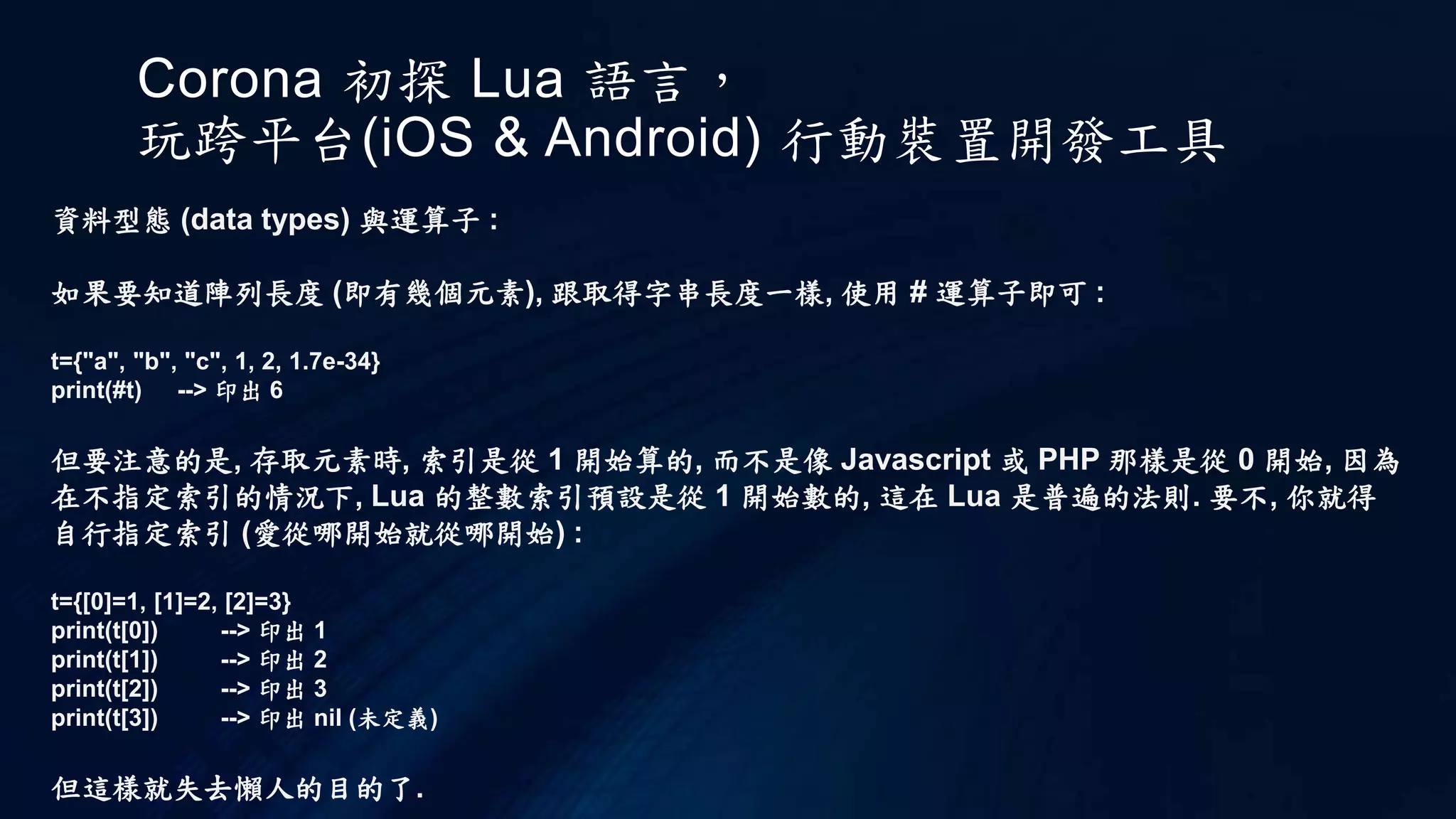 Corona 初探 Lua 語言，
玩跨平台(iOS & Android) 行動裝置開發工具
資料型態 (data types) 與運算子 :
如果要知道陣列長度 (即有幾個元素), 跟取得字串長度一樣, 使用 # 運算子即可 :
t={"a", "b", "c", 1, 2, 1.7e-34}
print(#t) --> 印出 6
但要注意的是, 存取元素時, 索引是從 1 開始算的, 而不是像 Javascript 或 PHP 那樣是從 0 開始, 因為
在不指定索引的情況下, Lua 的整數索引預設是從 1 開始數的, 這在 Lua 是普遍的法則. 要不, 你就得
自行指定索引 (愛從哪開始就從哪開始) :
t={[0]=1, [1]=2, [2]=3}
print(t[0]) --> 印出 1
print(t[1]) --> 印出 2
print(t[2]) --> 印出 3
print(t[3]) --> 印出 nil (未定義)
但這樣就失去懶人的目的了.
 