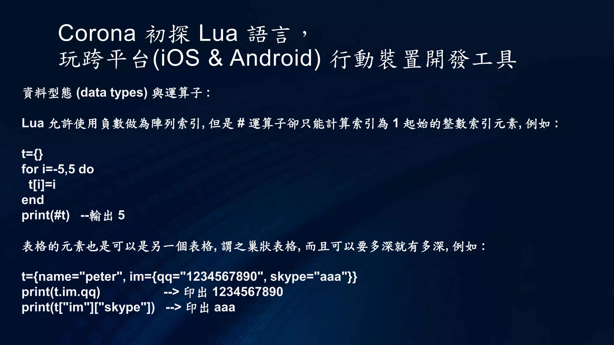Corona 初探 Lua 語言，
玩跨平台(iOS & Android) 行動裝置開發工具
資料型態 (data types) 與運算子 :
Lua 允許使用負數做為陣列索引, 但是 # 運算子卻只能計算索引為 1 起始的整數索引元素, 例如 :
t={}
for i=-5,5 do
t[i]=i
end
print(#t) --輸出 5
表格的元素也是可以是另一個表格, 謂之巢狀表格, 而且可以要多深就有多深, 例如 :
t={name="peter", im={qq="1234567890", skype="aaa"}}
print(t.im.qq) --> 印出 1234567890
print(t["im"]["skype"]) --> 印出 aaa
 