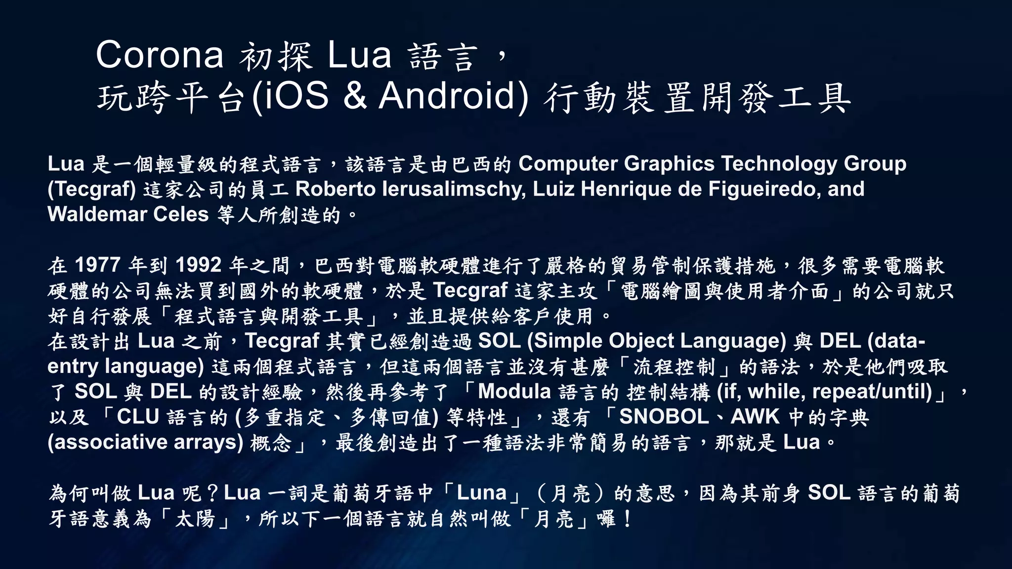 Corona 初探 Lua 語言，
玩跨平台(iOS & Android) 行動裝置開發工具
Lua 是一個輕量級的程式語言，該語言是由巴西的 Computer Graphics Technology Group
(Tecgraf) 這家公司的員工 Roberto Ierusalimschy, Luiz Henrique de Figueiredo, and
Waldemar Celes 等人所創造的。
在 1977 年到 1992 年之間，巴西對電腦軟硬體進行了嚴格的貿易管制保護措施，很多需要電腦軟
硬體的公司無法買到國外的軟硬體，於是 Tecgraf 這家主攻「電腦繪圖與使用者介面」的公司就只
好自行發展「程式語言與開發工具」，並且提供給客戶使用。
在設計出 Lua 之前，Tecgraf 其實已經創造過 SOL (Simple Object Language) 與 DEL (data-
entry language) 這兩個程式語言，但這兩個語言並沒有甚麼「流程控制」的語法，於是他們吸取
了 SOL 與 DEL 的設計經驗，然後再參考了 「Modula 語言的 控制結構 (if, while, repeat/until)」，
以及 「CLU 語言的 (多重指定、多傳回值) 等特性」，還有 「SNOBOL、AWK 中的字典
(associative arrays) 概念」，最後創造出了一種語法非常簡易的語言，那就是 Lua。
為何叫做 Lua 呢？Lua 一詞是葡萄牙語中「Luna」（月亮）的意思，因為其前身 SOL 語言的葡萄
牙語意義為「太陽」，所以下一個語言就自然叫做「月亮」囉！
 
