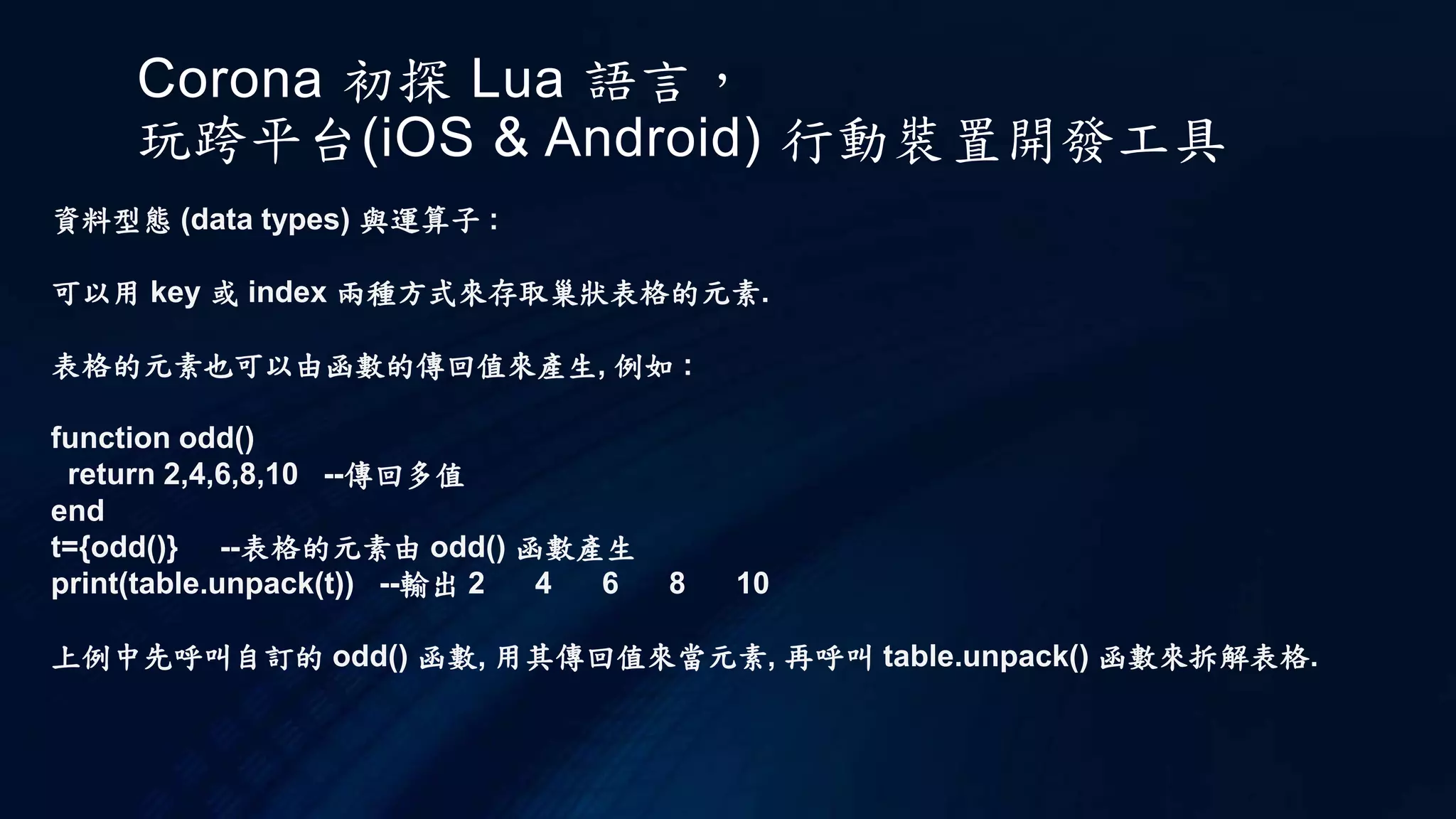 Corona 初探 Lua 語言，
玩跨平台(iOS & Android) 行動裝置開發工具
資料型態 (data types) 與運算子 :
可以用 key 或 index 兩種方式來存取巢狀表格的元素.
表格的元素也可以由函數的傳回值來產生, 例如 :
function odd()
return 2,4,6,8,10 --傳回多值
end
t={odd()} --表格的元素由 odd() 函數產生
print(table.unpack(t)) --輸出 2 4 6 8 10
上例中先呼叫自訂的 odd() 函數, 用其傳回值來當元素, 再呼叫 table.unpack() 函數來拆解表格.
 