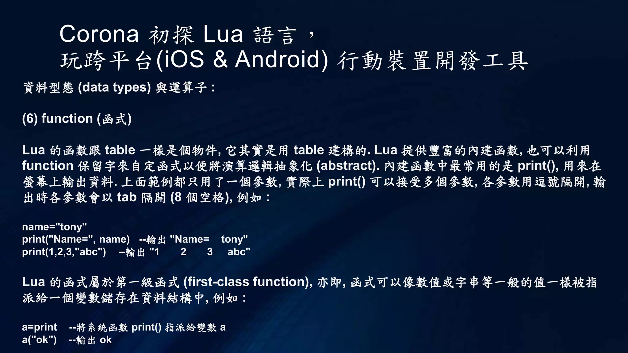 Corona 初探 Lua 語言，
玩跨平台(iOS & Android) 行動裝置開發工具
資料型態 (data types) 與運算子 :
(6) function (函式)
Lua 的函數跟 table 一樣是個物件, 它其實是用 table 建構的. Lua 提供豐富的內建函數, 也可以利用
function 保留字來自定函式以便將演算邏輯抽象化 (abstract). 內建函數中最常用的是 print(), 用來在
螢幕上輸出資料. 上面範例都只用了一個參數, 實際上 print() 可以接受多個參數, 各參數用逗號隔開, 輸
出時各參數會以 tab 隔開 (8 個空格), 例如 :
name="tony"
print("Name=", name) --輸出 "Name= tony"
print(1,2,3,"abc") --輸出 "1 2 3 abc"
Lua 的函式屬於第一級函式 (first-class function), 亦即, 函式可以像數值或字串等一般的值一樣被指
派給一個變數儲存在資料結構中, 例如 :
a=print --將系統函數 print() 指派給變數 a
a("ok") --輸出 ok
 