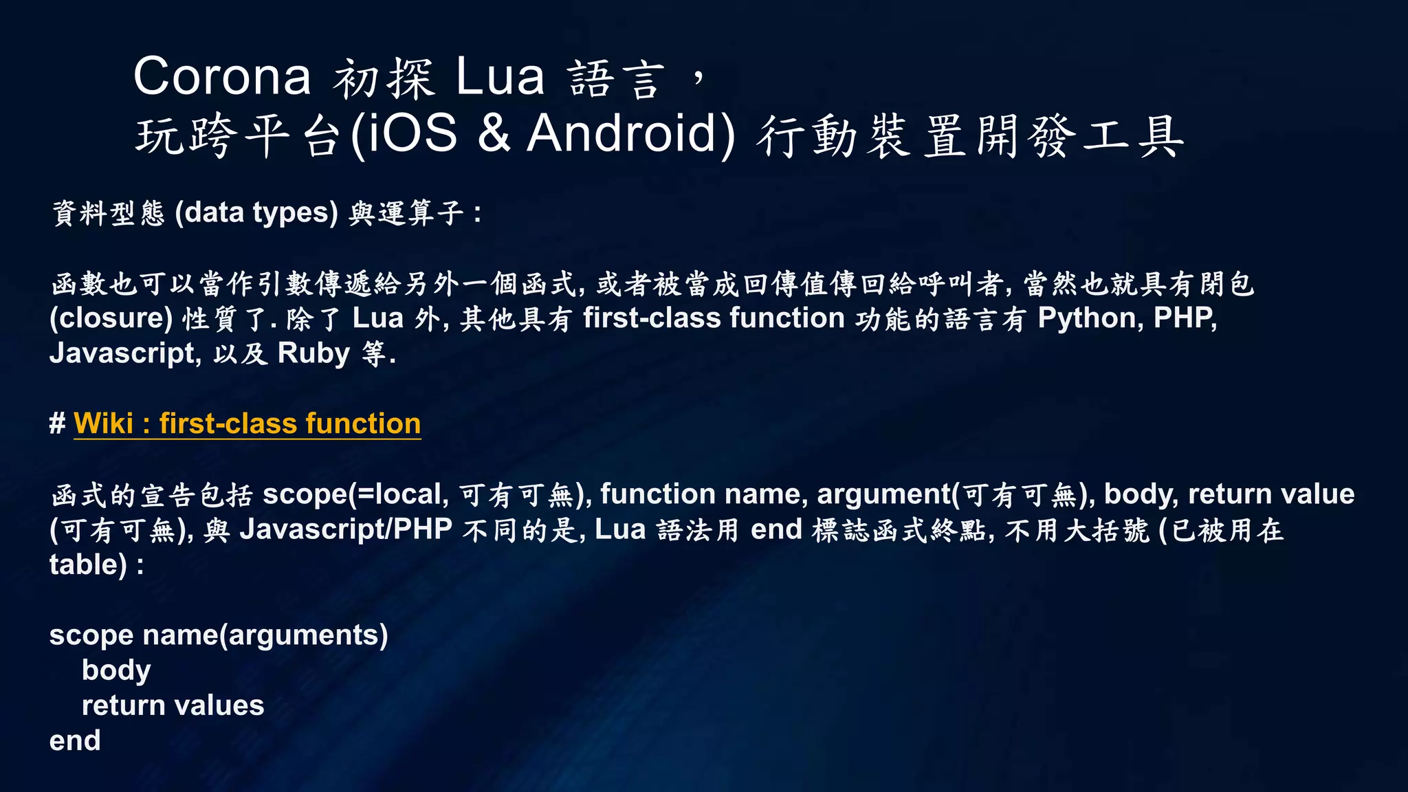 Corona 初探 Lua 語言，
玩跨平台(iOS & Android) 行動裝置開發工具
資料型態 (data types) 與運算子 :
函數也可以當作引數傳遞給另外一個函式, 或者被當成回傳值傳回給呼叫者, 當然也就具有閉包
(closure) 性質了. 除了 Lua 外, 其他具有 first-class function 功能的語言有 Python, PHP,
Javascript, 以及 Ruby 等.
# Wiki : first-class function
函式的宣告包括 scope(=local, 可有可無), function name, argument(可有可無), body, return value
(可有可無), 與 Javascript/PHP 不同的是, Lua 語法用 end 標誌函式終點, 不用大括號 (已被用在
table) :
scope name(arguments)
body
return values
end
 