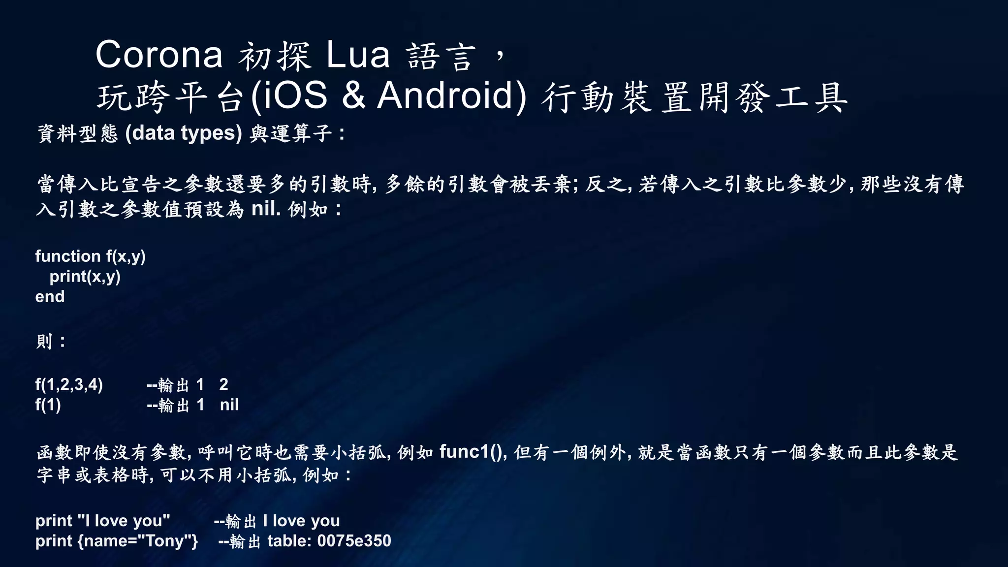 Corona 初探 Lua 語言，
玩跨平台(iOS & Android) 行動裝置開發工具
資料型態 (data types) 與運算子 :
當傳入比宣告之參數還要多的引數時, 多餘的引數會被丟棄; 反之, 若傳入之引數比參數少, 那些沒有傳
入引數之參數值預設為 nil. 例如 :
function f(x,y)
print(x,y)
end
則 :
f(1,2,3,4) --輸出 1 2
f(1) --輸出 1 nil
函數即使沒有參數, 呼叫它時也需要小括弧, 例如 func1(), 但有一個例外, 就是當函數只有一個參數而且此參數是
字串或表格時, 可以不用小括弧, 例如 :
print "I love you" --輸出 I love you
print {name="Tony"} --輸出 table: 0075e350
 