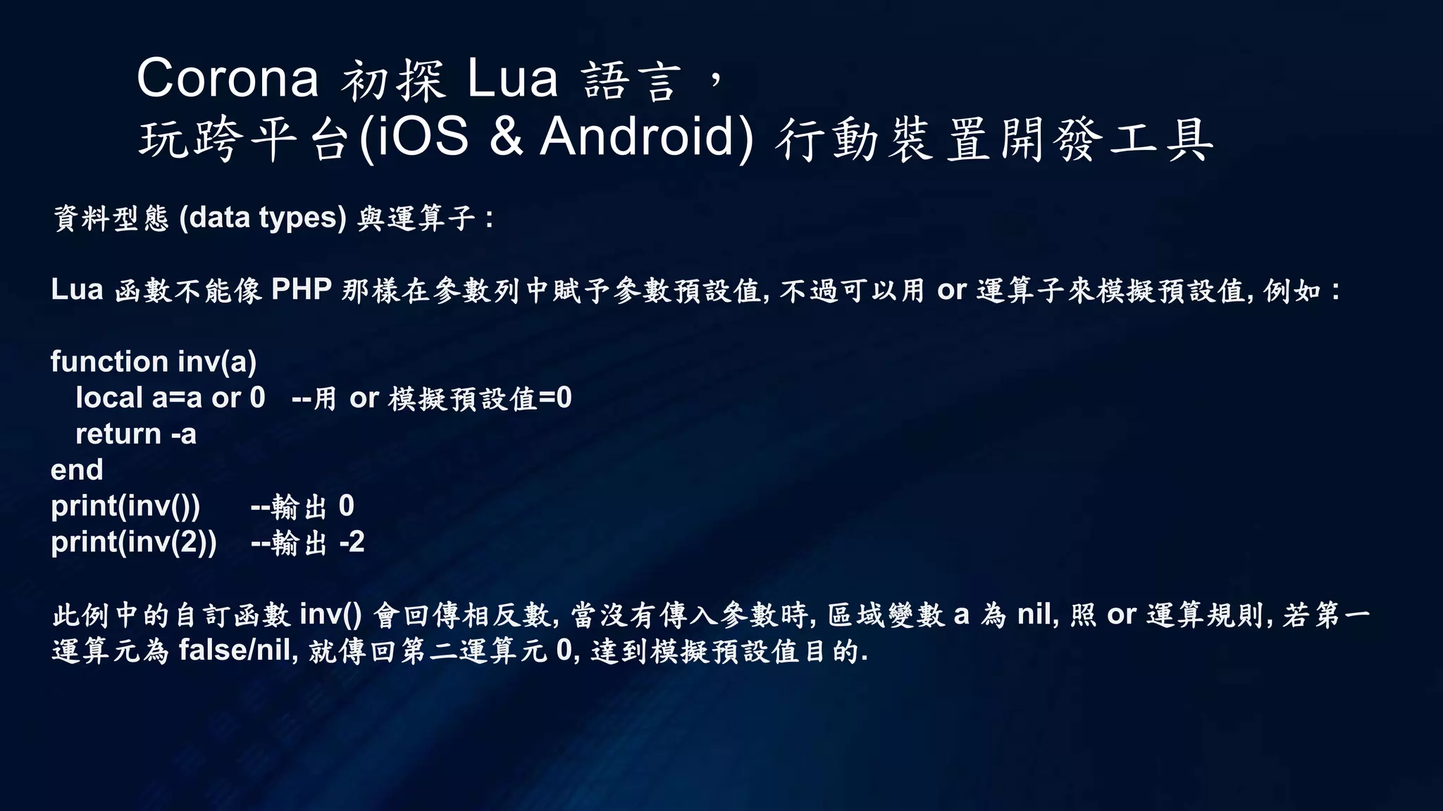 Corona 初探 Lua 語言，
玩跨平台(iOS & Android) 行動裝置開發工具
資料型態 (data types) 與運算子 :
Lua 函數不能像 PHP 那樣在參數列中賦予參數預設值, 不過可以用 or 運算子來模擬預設值, 例如 :
function inv(a)
local a=a or 0 --用 or 模擬預設值=0
return -a
end
print(inv()) --輸出 0
print(inv(2)) --輸出 -2
此例中的自訂函數 inv() 會回傳相反數, 當沒有傳入參數時, 區域變數 a 為 nil, 照 or 運算規則, 若第一
運算元為 false/nil, 就傳回第二運算元 0, 達到模擬預設值目的.
 