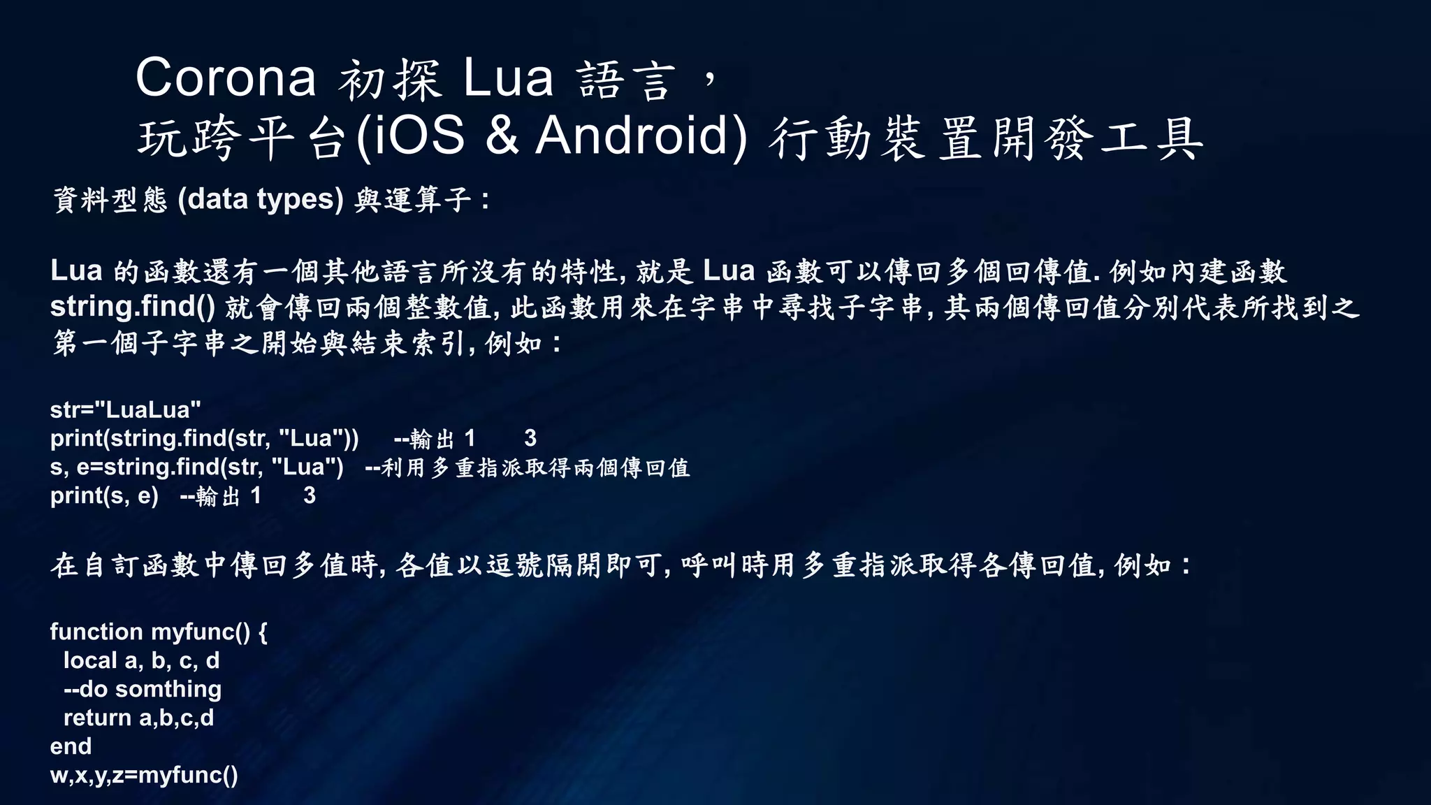 Corona 初探 Lua 語言，
玩跨平台(iOS & Android) 行動裝置開發工具
資料型態 (data types) 與運算子 :
Lua 的函數還有一個其他語言所沒有的特性, 就是 Lua 函數可以傳回多個回傳值. 例如內建函數
string.find() 就會傳回兩個整數值, 此函數用來在字串中尋找子字串, 其兩個傳回值分別代表所找到之
第一個子字串之開始與結束索引, 例如 :
str="LuaLua"
print(string.find(str, "Lua")) --輸出 1 3
s, e=string.find(str, "Lua") --利用多重指派取得兩個傳回值
print(s, e) --輸出 1 3
在自訂函數中傳回多值時, 各值以逗號隔開即可, 呼叫時用多重指派取得各傳回值, 例如 :
function myfunc() {
local a, b, c, d
--do somthing
return a,b,c,d
end
w,x,y,z=myfunc()
 
