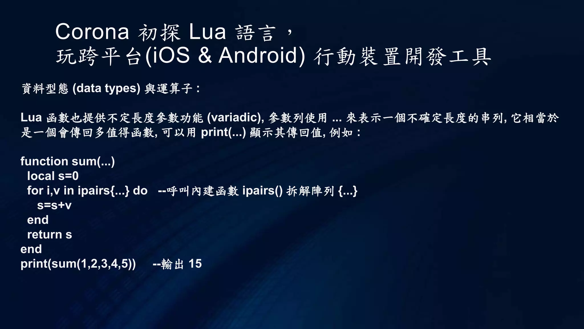 Corona 初探 Lua 語言，
玩跨平台(iOS & Android) 行動裝置開發工具
資料型態 (data types) 與運算子 :
Lua 函數也提供不定長度參數功能 (variadic), 參數列使用 ... 來表示一個不確定長度的串列, 它相當於
是一個會傳回多值得函數, 可以用 print(...) 顯示其傳回值, 例如 :
function sum(...)
local s=0
for i,v in ipairs{...} do --呼叫內建函數 ipairs() 拆解陣列 {...}
s=s+v
end
return s
end
print(sum(1,2,3,4,5)) --輸出 15
 
