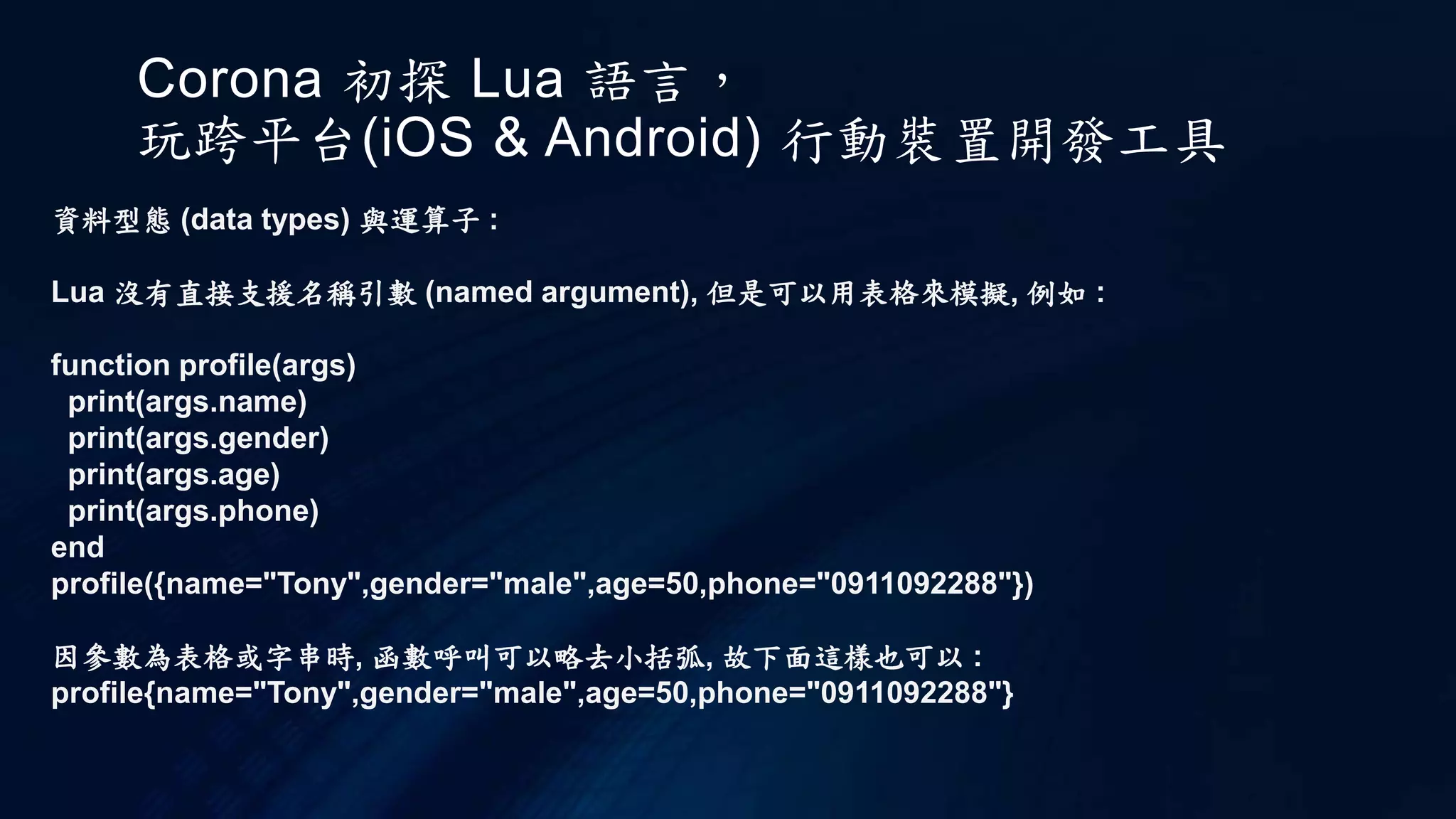 Corona 初探 Lua 語言，
玩跨平台(iOS & Android) 行動裝置開發工具
資料型態 (data types) 與運算子 :
Lua 沒有直接支援名稱引數 (named argument), 但是可以用表格來模擬, 例如 :
function profile(args)
print(args.name)
print(args.gender)
print(args.age)
print(args.phone)
end
profile({name="Tony",gender="male",age=50,phone="0911092288"})
因參數為表格或字串時, 函數呼叫可以略去小括弧, 故下面這樣也可以 :
profile{name="Tony",gender="male",age=50,phone="0911092288"}
 