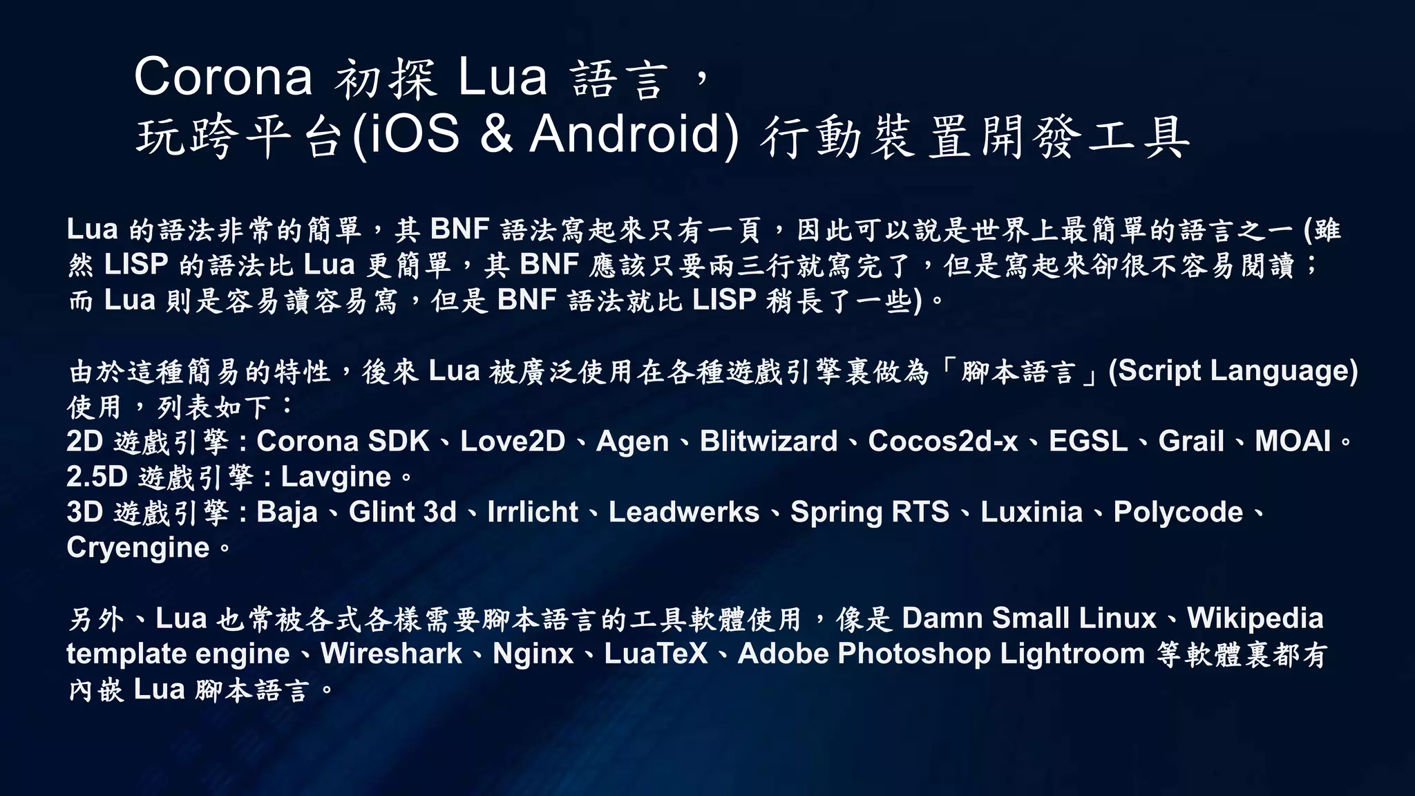 Corona 初探 Lua 語言，
玩跨平台(iOS & Android) 行動裝置開發工具
Lua 的語法非常的簡單，其 BNF 語法寫起來只有一頁，因此可以說是世界上最簡單的語言之一 (雖
然 LISP 的語法比 Lua 更簡單，其 BNF 應該只要兩三行就寫完了，但是寫起來卻很不容易閱讀；
而 Lua 則是容易讀容易寫，但是 BNF 語法就比 LISP 稍長了一些)。
由於這種簡易的特性，後來 Lua 被廣泛使用在各種遊戲引擎裏做為「腳本語言」(Script Language)
使用，列表如下：
2D 遊戲引擎 : Corona SDK、Love2D、Agen、Blitwizard、Cocos2d-x、EGSL、Grail、MOAI。
2.5D 遊戲引擎 : Lavgine。
3D 遊戲引擎 : Baja、Glint 3d、Irrlicht、Leadwerks、Spring RTS、Luxinia、Polycode、
Cryengine。
另外、Lua 也常被各式各樣需要腳本語言的工具軟體使用，像是 Damn Small Linux、Wikipedia
template engine、Wireshark、Nginx、LuaTeX、Adobe Photoshop Lightroom 等軟體裏都有
內嵌 Lua 腳本語言。
 