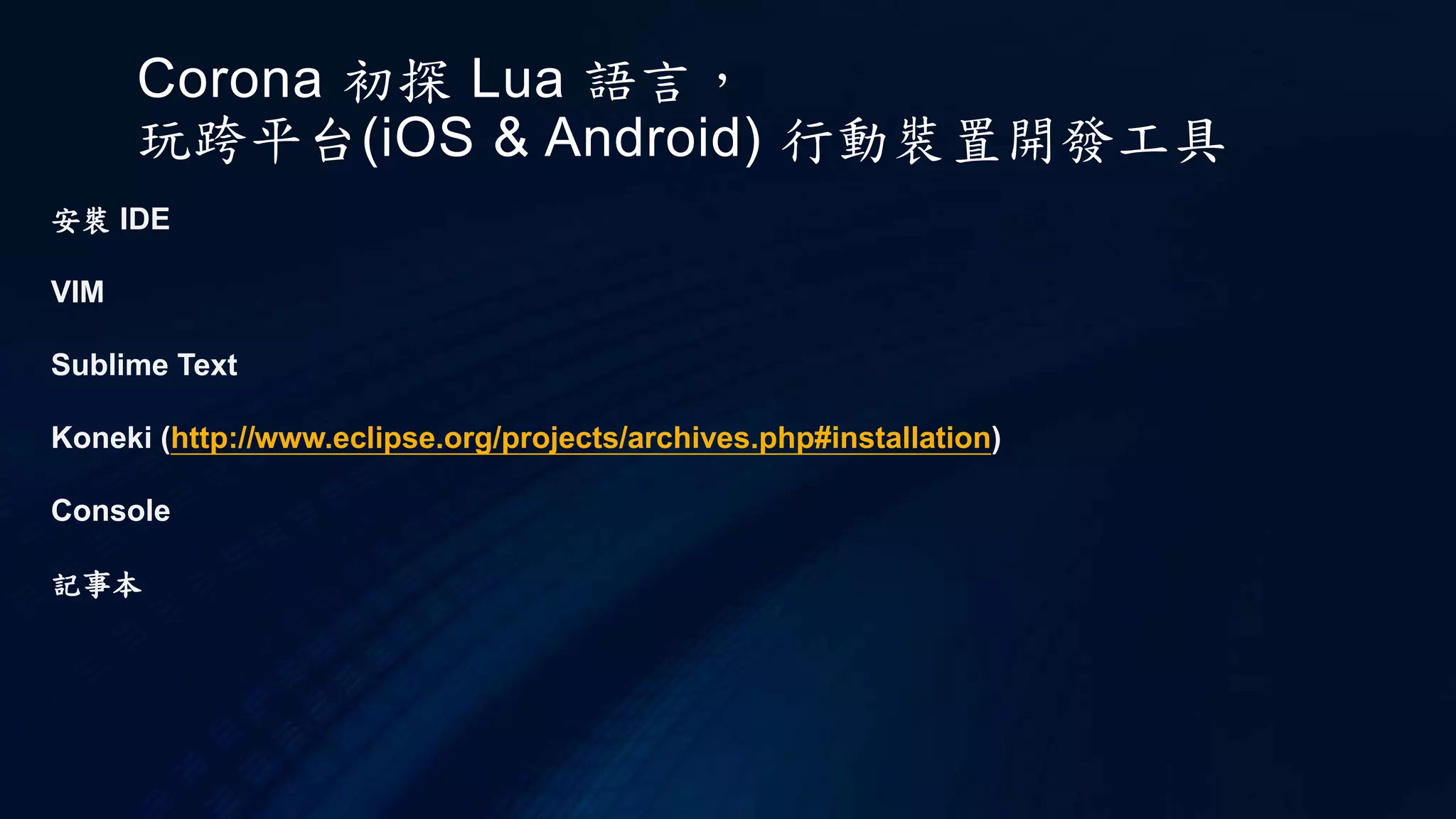 Corona 初探 Lua 語言，
玩跨平台(iOS & Android) 行動裝置開發工具
安裝 IDE
VIM
Sublime Text
Koneki (http://www.eclipse.org/projects/archives.php#installation)
Console
記事本
 