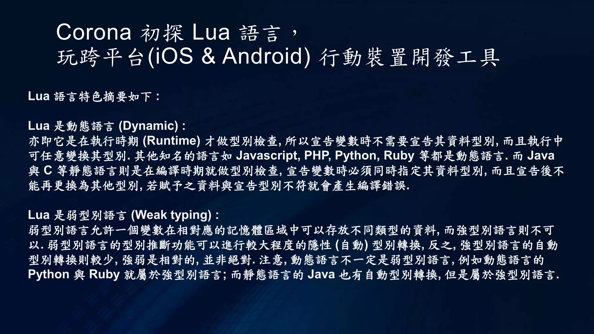 Corona 初探 Lua 語言，
玩跨平台(iOS & Android) 行動裝置開發工具
Lua 語言特色摘要如下 :
Lua 是動態語言 (Dynamic) :
亦即它是在執行時期 (Runtime) 才做型別檢查, 所以宣告變數時不需要宣告其資料型別, 而且執行中
可任意變換其型別. 其他知名的語言如 Javascript, PHP, Python, Ruby 等都是動態語言. 而 Java
與 C 等靜態語言則是在編譯時期就做型別檢查, 宣告變數時必須同時指定其資料型別, 而且宣告後不
能再更換為其他型別, 若賦予之資料與宣告型別不符就會產生編譯錯誤.
Lua 是弱型別語言 (Weak typing) :
弱型別語言允許一個變數在相對應的記憶體區域中可以存放不同類型的資料, 而強型別語言則不可
以. 弱型別語言的型別推斷功能可以進行較大程度的隱性 (自動) 型別轉換, 反之, 強型別語言的自動
型別轉換則較少, 強弱是相對的, 並非絕對. 注意, 動態語言不一定是弱型別語言, 例如動態語言的
Python 與 Ruby 就屬於強型別語言; 而靜態語言的 Java 也有自動型別轉換, 但是屬於強型別語言.
 