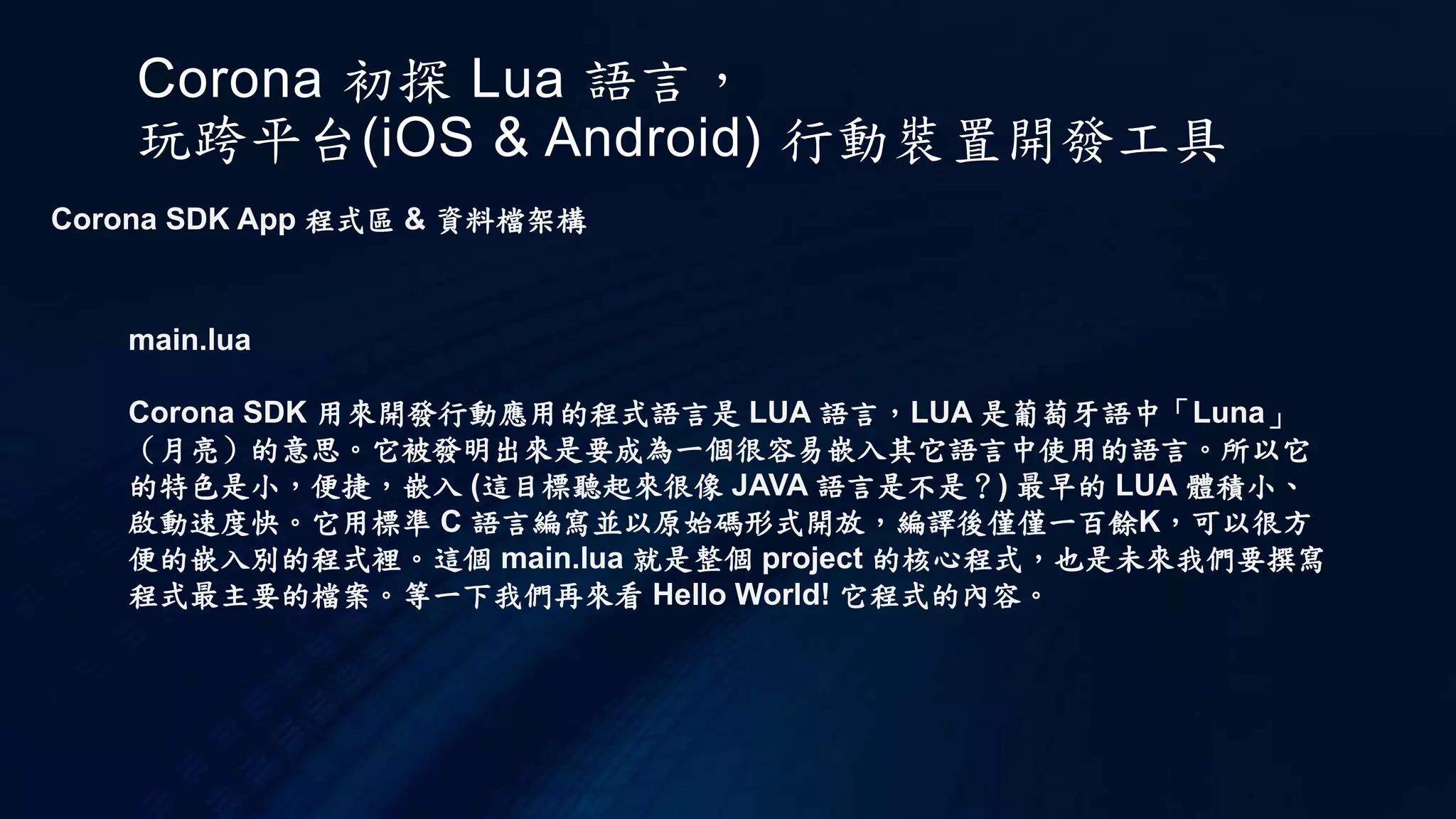 Corona 初探 Lua 語言，
玩跨平台(iOS & Android) 行動裝置開發工具
Corona SDK App 程式區 & 資料檔架構
main.lua
Corona SDK 用來開發行動應用的程式語言是 LUA 語言，LUA 是葡萄牙語中「Luna」
（月亮）的意思。它被發明出來是要成為一個很容易嵌入其它語言中使用的語言。所以它
的特色是小，便捷，嵌入 (這目標聽起來很像 JAVA 語言是不是？) 最早的 LUA 體積小、
啟動速度快。它用標準 C 語言編寫並以原始碼形式開放，編譯後僅僅一百餘K，可以很方
便的嵌入別的程式裡。這個 main.lua 就是整個 project 的核心程式，也是未來我們要撰寫
程式最主要的檔案。等一下我們再來看 Hello World! 它程式的內容。
 