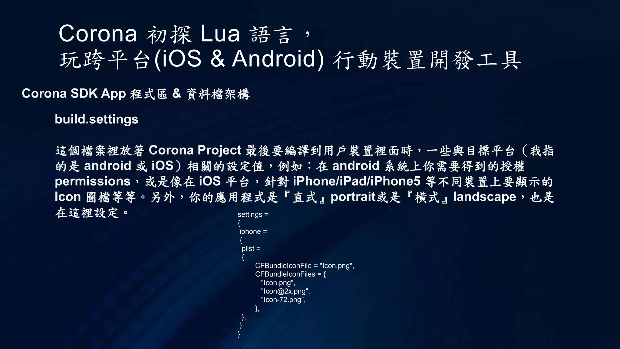 Corona 初探 Lua 語言，
玩跨平台(iOS & Android) 行動裝置開發工具
Corona SDK App 程式區 & 資料檔架構
build.settings
這個檔案裡放著 Corona Project 最後要編譯到用戶裝置裡面時，一些與目標平台（我指
的是 android 或 iOS）相關的設定值，例如：在 android 系統上你需要得到的授權
permissions，或是像在 iOS 平台，針對 iPhone/iPad/iPhone5 等不同裝置上要顯示的
Icon 圖檔等等。另外，你的應用程式是『直式』portrait或是『橫式』landscape，也是
在這裡設定。 settings =
{
iphone =
{
plist =
{
CFBundleIconFile = "Icon.png",
CFBundleIconFiles = {
"Icon.png",
"Icon@2x.png",
"Icon-72.png",
},
},
}
}
 