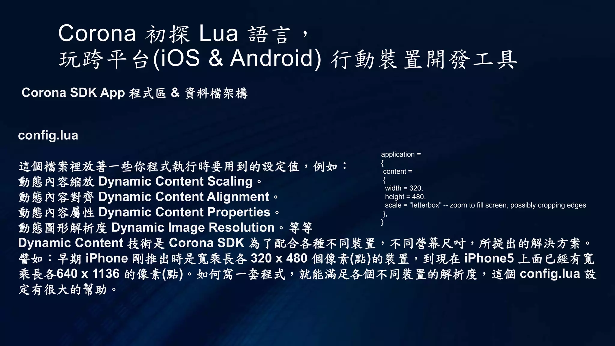 Corona 初探 Lua 語言，
玩跨平台(iOS & Android) 行動裝置開發工具
Corona SDK App 程式區 & 資料檔架構
config.lua
這個檔案裡放著一些你程式執行時要用到的設定值，例如：
動態內容縮放 Dynamic Content Scaling。
動態內容對齊 Dynamic Content Alignment。
動態內容屬性 Dynamic Content Properties。
動態圖形解析度 Dynamic Image Resolution。等等
Dynamic Content 技術是 Corona SDK 為了配合各種不同裝置，不同營幕尺吋，所提出的解決方案。
譬如：早期 iPhone 剛推出時是寬乘長各 320 x 480 個像素(點)的裝置，到現在 iPhone5 上面已經有寬
乘長各640 x 1136 的像素(點)。如何寫一套程式，就能滿足各個不同裝置的解析度，這個 config.lua 設
定有很大的幫助。
application =
{
content =
{
width = 320,
height = 480,
scale = "letterbox" -- zoom to fill screen, possibly cropping edges
},
}
 